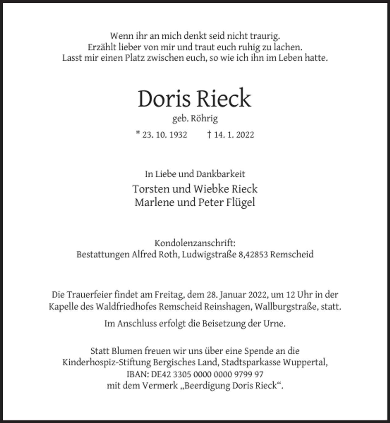 <p>Wenn ihr an mich denkt seid nicht traurig.<br />Erzählt lieber von mir und traut euch ruhig zu lachen.<br />Lasst mir einen Platz zwischen euch, so wie ich ihn im Leben hatte.</p><p>Doris Rieck<br />geb. Röhrig<br />* 23. 10. 1932</p><p>† 14. 1. 2022</p><p>In Liebe und Dankbarkeit</p><p>Torsten und Wiebke Rieck<br />Marlene und Peter Flügel</p><p>Kondolenzanschrift:<br />Bestattungen Alfred Roth, Ludwigstraße 8,42853 Remscheid</p><p>Die Trauerfeier findet am Freitag, dem 28. Januar 2022, um 12 Uhr in der<br />Kapelle des Waldfriedhofes Remscheid Reinshagen, Wallburgstraße, statt.<br />Im Anschluss erfolgt die Beisetzung der Urne.<br />Statt Blumen freuen wir uns über eine Spende an die<br />Kinderhospiz-Stiftung Bergisches Land, Stadtsparkasse Wuppertal,<br />IBAN: DE42 3305 9797<br />mit dem Vermerk „Beerdigung Doris Rieck“.</p>