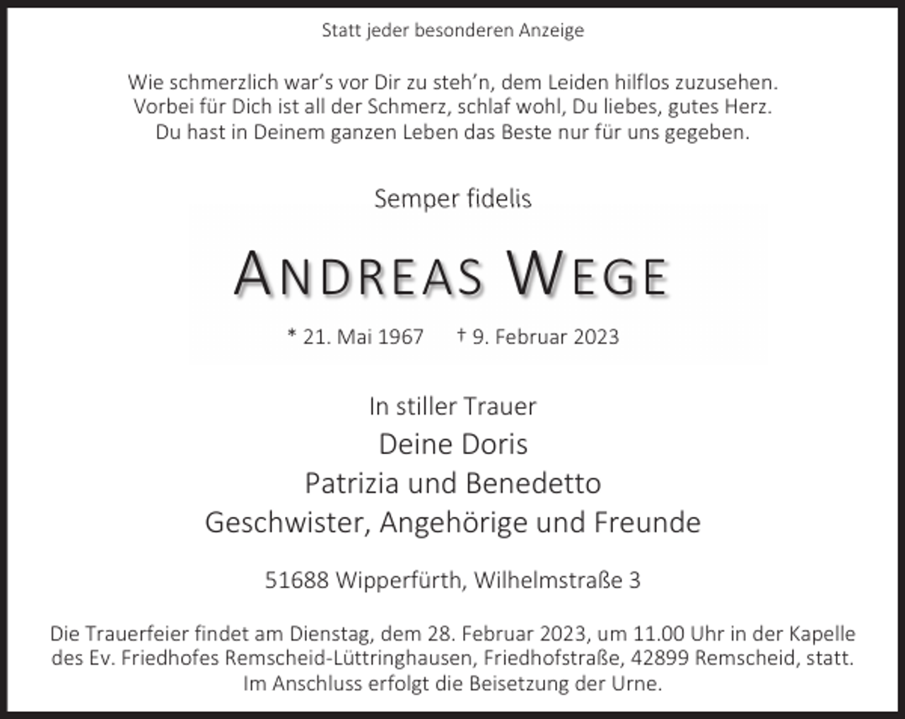 <p>Statt jeder besonderen Anzeige</p><p>Wie schmerzlich war’s vor Dir zu steh’n, dem Leiden hilflos zuzusehen.<br />Vorbei für Dich ist all der Schmerz, schlaf wohl, Du liebes, gutes Herz.<br />Du hast in Deinem ganzen Leben das Beste nur für uns gegeben.</p><p>Semper fidelis</p><p>A NDREAS W EGE<br />* 21. Mai 1967</p><p>† 9. Februar 2023</p><p>In stiller Trauer</p><p>Deine Doris<br />Patrizia und Benedetto<br />Geschwister, Angehörige und Freunde<br />51688 Wipperfürth, Wilhelmstraße 3<br />Die Trauerfeier findet am Dienstag, dem 28. Februar 2023, um 11.00 Uhr in der Kapelle<br />des Ev. Friedhofes Remscheid-Lüttringhausen, Friedhofstraße, 42899 Remscheid, statt.<br />Im Anschluss erfolgt die Beisetzung der Urne.</p>
