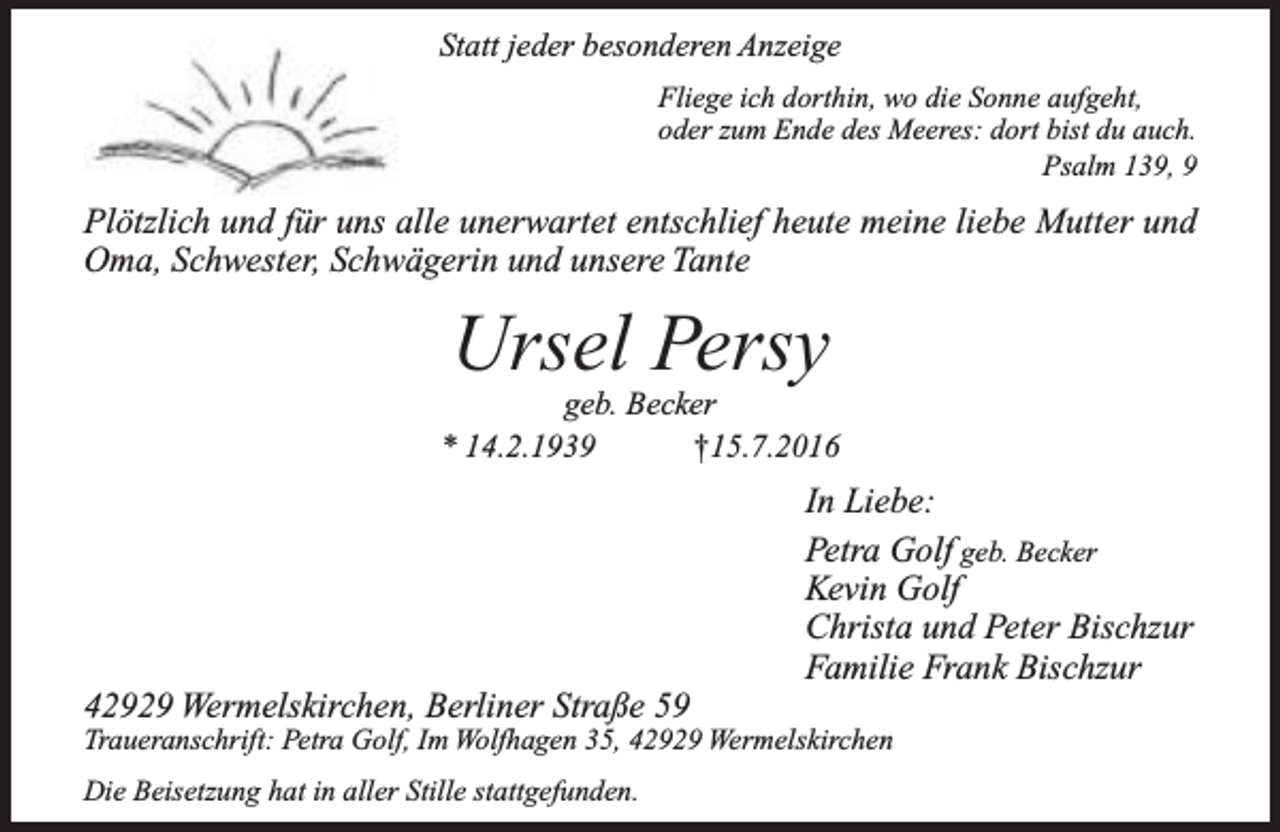 <p>Statt jeder besonderen Anzeige<br />Fliege ich dorthin, wo die Sonne aufgeht,<br />oder zum Ende des Meeres: dort bist du auch.<br />Psalm 139, 9</p><p>Plötzlich und für uns alle unerwartet entschlief heute meine liebe Mutter und<br />Oma, Schwester, Schwägerin und unsere Tante</p><p>Ursel Persy</p><p>geb. Becker<br />* 14.2.1939<br />†15.7.2016</p><p>42929 Wermelskirchen, Berliner Straße 59</p><p>In Liebe:<br />Petra Golf geb. Becker<br />Kevin Golf<br />Christa und Peter Bischzur<br />Familie Frank Bischzur</p><p>Traueranschrift: Petra Golf, Im Wolfhagen 35, 42929 Wermelskirchen<br />Die Beisetzung hat in aller Stille stattgefunden.</p>