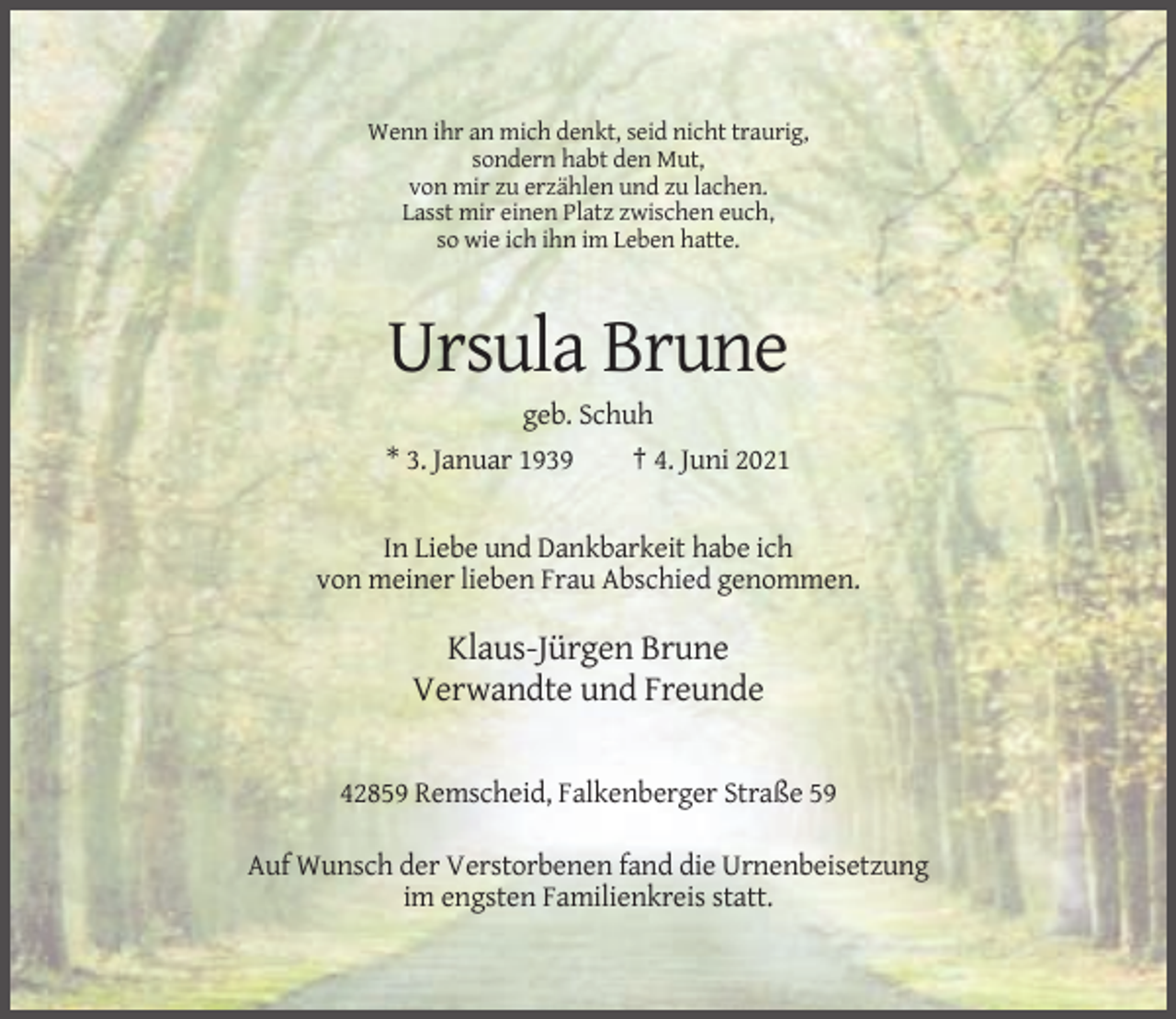 <p>Wenn ihr an mich denkt, seid nicht traurig,<br />sondern habt den Mut,<br />von mir zu erzählen und zu lachen.<br />Lasst mir einen Platz zwischen euch,<br />so wie ich ihn im Leben hatte.</p><p>Ursula Brune<br />geb. Schuh<br />* 3. Januar 1939</p><p>† 4. Juni 2021</p><p>In Liebe und Dankbarkeit habe ich<br />von meiner lieben Frau Abschied genommen.</p><p>Klaus-Jürgen Brune<br />Verwandte und Freunde<br />42859 Remscheid, Falkenberger Straße 59<br />Auf Wunsch der Verstorbenen fand die Urnenbeisetzung<br />im engsten Familienkreis statt.</p>