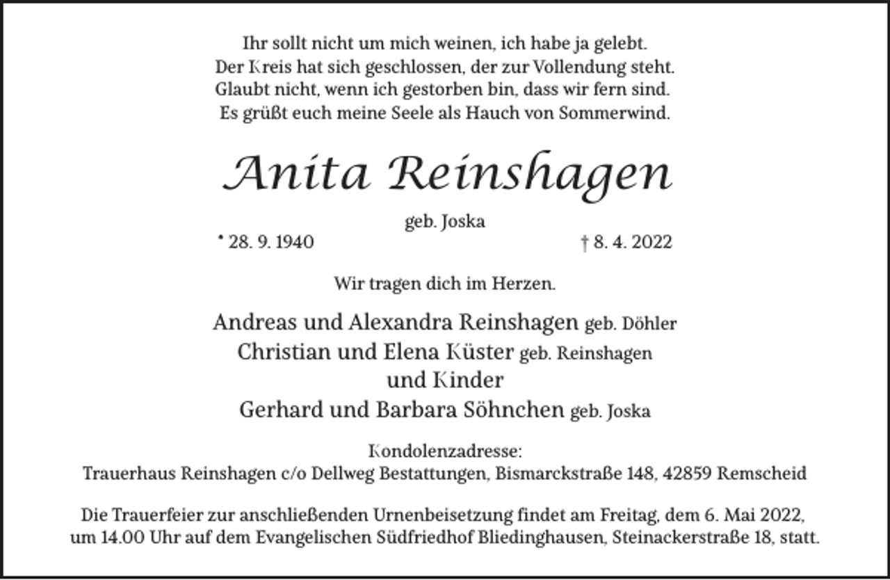 <p>Ihr sollt nicht um mich weinen, ich habe ja gelebt.<br />Der Kreis hat sich geschlossen, der zur Vollendung steht.<br />Glaubt nicht, wenn ich gestorben bin, dass wir fern sind.<br />Es grüßt euch meine Seele als Hauch von Sommerwind.</p><p>Anita Reinshagen<br />* 28. 9. 1940</p><p>geb. Joska</p><p>† 8. 4. 2022</p><p>Wir tragen dich im Herzen.</p><p>Andreas und Alexandra Reinshagen geb. Döhler<br />Christian und Elena Küster geb. Reinshagen<br />und Kinder<br />Gerhard und Barbara Söhnchen geb. Joska<br />Kondolenzadresse:<br />Trauerhaus Reinshagen c/o Dellweg Bestattungen, Bismarckstraße 148, 42859 Remscheid<br />Die Trauerfeier zur anschließenden Urnenbeisetzung findet am Freitag, dem 6. Mai 2022,<br />um 14.00 Uhr auf dem Evangelischen Südfriedhof Bliedinghausen, Steinackerstraße 18, statt.</p>