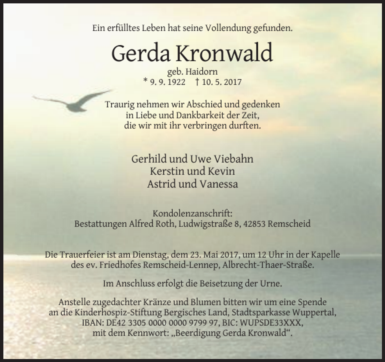 <p>Ein erfülltes Leben hat seine Vollendung gefunden.</p><p>Gerda Kronwald<br />geb. Haidorn<br />* 9. 9. 1922 † 10. 5. 2017<br />Traurig nehmen wir Abschied und gedenken<br />in Liebe und Dankbarkeit der Zeit,<br />die wir mit ihr verbringen durften.</p><p>Gerhild und Uwe Viebahn<br />Kerstin und Kevin<br />Astrid und Vanessa<br />Kondolenzanschrift:<br />Bestattungen Alfred Roth, Ludwigstraße 8, 42853 Remscheid</p><p>Die Trauerfeier ist am Dienstag, dem 23. Mai 2017, um 12 Uhr in der Kapelle<br />des ev. Friedhofes Remscheid-Lennep, Albrecht-Thaer-Straße.<br />Im Anschluss erfolgt die Beisetzung der Urne.<br />Anstelle zugedachter Kränze und Blumen bitten wir um eine Spende<br />an die Kinderhospiz-Stiftung Bergisches Land, Stadtsparkasse Wuppertal,<br />IBAN: DE42 3305 9797, BIC: WUPSDE33XXX,<br />mit dem Kennwort: „Beerdigung Gerda Kronwald“.</p>