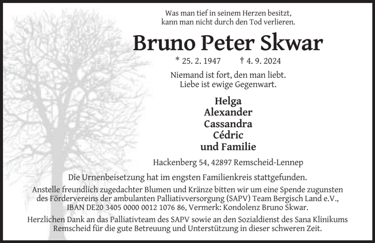 <p>Was man tief in seinem Herzen besitzt,<br />kann man nicht durch den Tod verlieren.</p><p>Bruno Peter Skwar<br />* 25. 2. 1947</p><p>† 4. 9. 2024</p><p>Niemand ist fort, den man liebt.<br />Liebe ist ewige Gegenwart.</p><p>Helga<br />Alexander<br />Cassandra<br />Cédric<br />und Familie<br />Hackenberg 54, 42897 Remscheid-Lennep<br />Die Urnenbeisetzung hat im engsten Familienkreis stattgefunden.<br />Anstelle freundlich zugedachter Blumen und Kränze bitten wir um eine Spende zugunsten<br />des Fördervereins der ambulanten Palliativversorgung (SAPV) Team Bergisch Land e.V.,<br />IBAN DE20 3405 0012 1076 86, Vermerk: Kondolenz Bruno Skwar.<br />Herzlichen Dank an das Palliativteam des SAPV sowie an den Sozialdienst des Sana Klinikums<br />Remscheid für die gute Betreuung und Unterstützung in dieser schweren Zeit.</p>