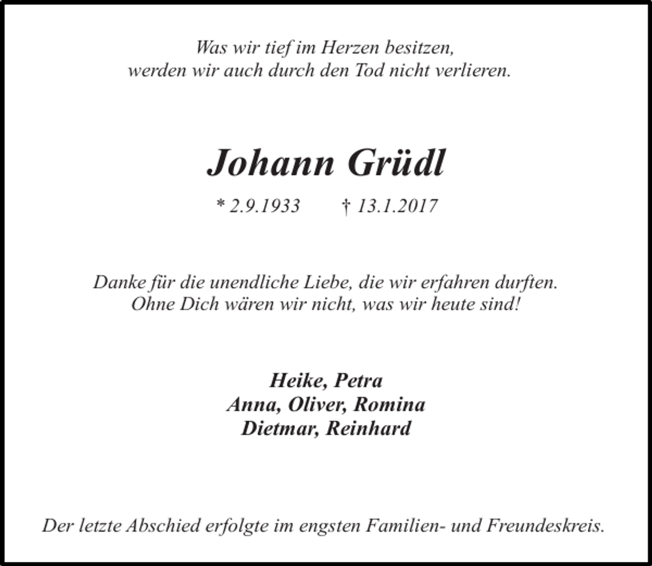 <p>Was wir tief im Herzen besitzen,<br />werden wir auch durch den Tod nicht verlieren.</p><p>Johann Grüdl<br />* 2.9.1933</p><p>† 13.1.2017</p><p>Danke für die unendliche Liebe, die wir erfahren durften.<br />Ohne Dich wären wir nicht, was wir heute sind!</p><p>Heike, Petra<br />Anna, Oliver, Romina<br />Dietmar, Reinhard</p><p>Der letzte Abschied erfolgte im engsten Familien- und Freundeskreis.</p>