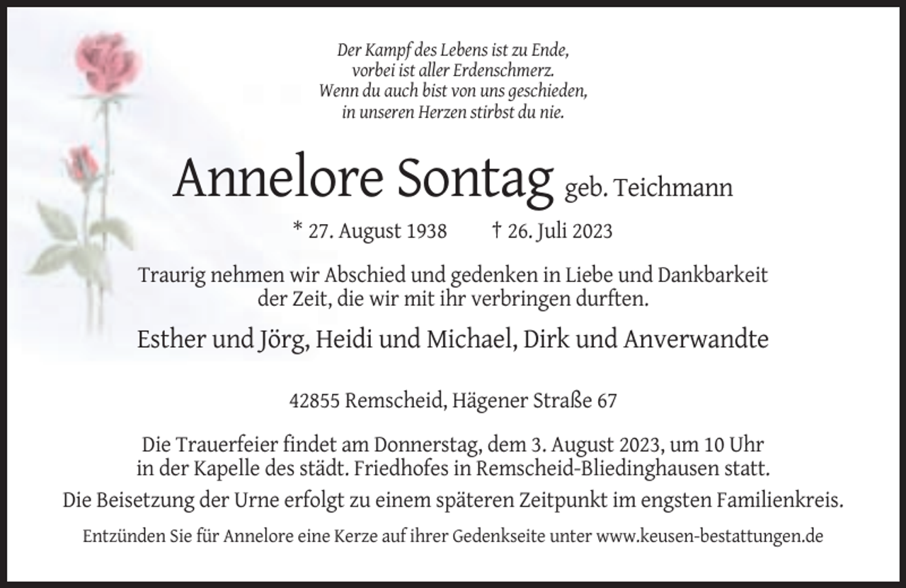 <p>Der Kampf des Lebens ist zu Ende,<br />vorbei ist aller Erdenschmerz.<br />Wenn du auch bist von uns geschieden,<br />in unseren Herzen stirbst du nie.</p><p>Annelore Sontag geb. Teichmann<br />* 27. August 1938</p><p>† 26. Juli 2023</p><p>Traurig nehmen wir Abschied und gedenken in Liebe und Dankbarkeit<br />der Zeit, die wir mit ihr verbringen durften.</p><p>Esther und Jörg, Heidi und Michael, Dirk und Anverwandte<br />42855 Remscheid, Hägener Straße 67<br />Die Trauerfeier findet am Donnerstag, dem 3. August 2023, um 10 Uhr<br />in der Kapelle des städt. Friedhofes in Remscheid-Bliedinghausen statt.<br />Die Beisetzung der Urne erfolgt zu einem späteren Zeitpunkt im engsten Familienkreis.<br />Entzünden Sie für Annelore eine Kerze auf ihrer Gedenkseite unter www.keusen-bestattungen.de</p>