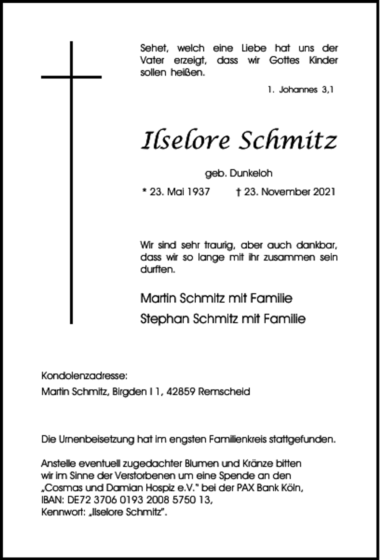 <p>Sehet, welch eine Liebe hat uns der<br />Vater erzeigt, dass wir Gottes Kinder<br />sollen heißen.<br />1. Johannes 3,1</p><p>Ilselore Schmitz<br />geb. Dunkeloh<br />* 23. Mai 1937</p><p>† 23. November 2021</p><p>Wir sind sehr traurig, aber auch dankbar,<br />dass wir so lange mit ihr zusammen sein<br />durften.</p><p>Martin Schmitz mit Familie<br />Stephan Schmitz mit Familie</p><p>Kondolenzadresse:<br />Martin Schmitz, Birgden I 1, 42859 Remscheid</p><p>Die Urnenbeisetzung hat im engsten Familienkreis stattgefunden.<br />Anstelle eventuell zugedachter Blumen und Kränze bitten<br />wir im Sinne der Verstorbenen um eine Spende an den<br />„Cosmas und Damian Hospiz e.V.“ bei der PAX Bank Köln,<br />IBAN: DE72 3706 0193 2008 5750 13,<br />Kennwort: „Ilselore Schmitz”.</p>