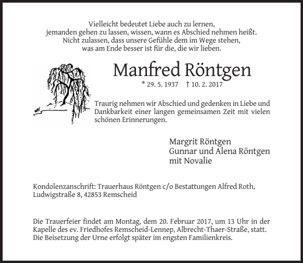 <p>Vielleicht bedeutet Liebe auch zu lernen,<br />jemanden gehen zu lassen, wissen, wann es Abschied nehmen heißt.<br />Nicht zulassen, dass unsere Gefühle dem im Wege stehen,<br />was am Ende besser ist für die, die wir lieben.</p><p>Manfred Röntgen<br />* 29. 5. 1937 † 10. 2. 2017<br />Traurig nehmen wir Abschied und gedenken in Liebe und<br />Dankbarkeit einer langen gemeinsamen Zeit mit vielen<br />schönen Erinnerungen.</p><p>Margrit Röntgen<br />Gunnar und Alena Röntgen<br />mit Novalie<br />Kondolenzanschrift: Trauerhaus Röntgen c/o Bestattungen Alfred Roth,<br />Ludwigstraße 8, 42853 Remscheid</p><p>Die Trauerfeier findet am Montag, dem 20. Februar 2017, um 13 Uhr in der<br />Kapelle des ev. Friedhofes Remscheid-Lennep, Albrecht-Thaer-Straße, statt.<br />Die Beisetzung der Urne erfolgt später im engsten Familienkreis.</p>