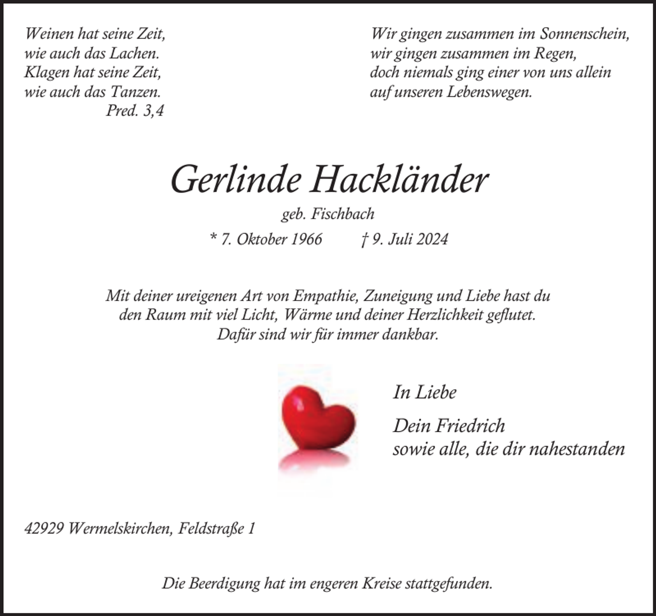 <p>Weinen hat seine Zeit,<br />wie auch das Lachen.<br />Klagen hat seine Zeit,<br />wie auch das Tanzen.<br />Pred. 3,4</p><p>Wir gingen zusammen im Sonnenschein,<br />wir gingen zusammen im Regen,<br />doch niemals ging einer von uns allein<br />auf unseren Lebenswegen.</p><p>Gerlinde Hackländer<br />geb. Fischbach</p><p>* 7. Oktober 1966</p><p>† 9. Juli 2024</p><p>Mit deiner ureigenen Art von Empathie, Zuneigung und Liebe hast du<br />den Raum mit viel Licht, Wärme und deiner Herzlichkeit geflutet.<br />Dafür sind wir für immer dankbar.</p><p>In Liebe<br />Dein Friedrich<br />sowie alle, die dir nahestanden</p><p>42929 Wermelskirchen, Feldstraße 1<br />Die Beerdigung hat im engeren Kreise stattgefunden.</p>