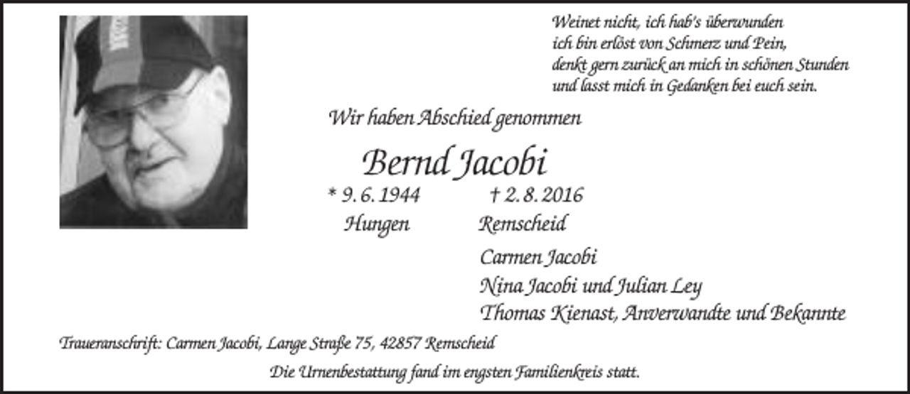 <p>Weinet nicht, ich hab’s überwunden<br />ich bin erlöst von Schmerz und Pein,<br />denkt gern zurück an mich in schönen Stunden<br />und lasst mich in Gedanken bei euch sein.</p><p>Wir haben Abschied genommen</p><p>Bernd Jacobi</p><p>* 9. 6. 1944<br />Hungen</p><p>† 2. 8. 2016<br />Remscheid<br />Carmen Jacobi<br />Nina Jacobi und Julian Ley<br />Thomas Kienast, Anverwandte und Bekannte</p><p>Traueranschrift: Carmen Jacobi, Lange Straße 75, 42857 Remscheid<br />Die Urnenbestattung fand im engsten Familienkreis statt.</p>