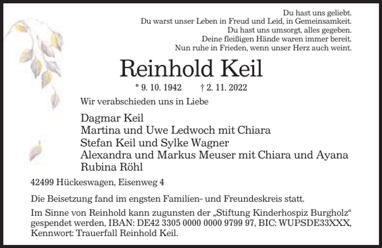 <p>Du hast uns geliebt.<br />Du warst unser Leben in Freud und Leid, in Gemeinsamkeit.<br />Du hast uns umsorgt, alles gegeben.<br />Deine fleißigen Hände waren immer bereit.<br />Nun ruhe in Frieden, wenn unser Herz auch weint.</p><p>Reinhold Keil<br />* 9. 10. 1942<br />† 2. 11. 2022<br />Wir verabschieden uns in Liebe</p><p>Dagmar Keil<br />Martina und Uwe Ledwoch mit Chiara<br />Stefan Keil und Sylke Wagner<br />Alexandra und Markus Meuser mit Chiara und Ayana<br />Rubina Röhl<br />42499 Hückeswagen, Eisenweg 4<br />Die Beisetzung fand im engsten Familien- und Freundeskreis statt.<br />Im Sinne von Reinhold kann zugunsten der „Stiftung Kinderhospiz Burgholz“<br />gespendet werden, IBAN: DE42 3305 9797, BIC: WUPSDE33XXX,<br />Kennwort: Trauerfall Reinhold Keil.</p>