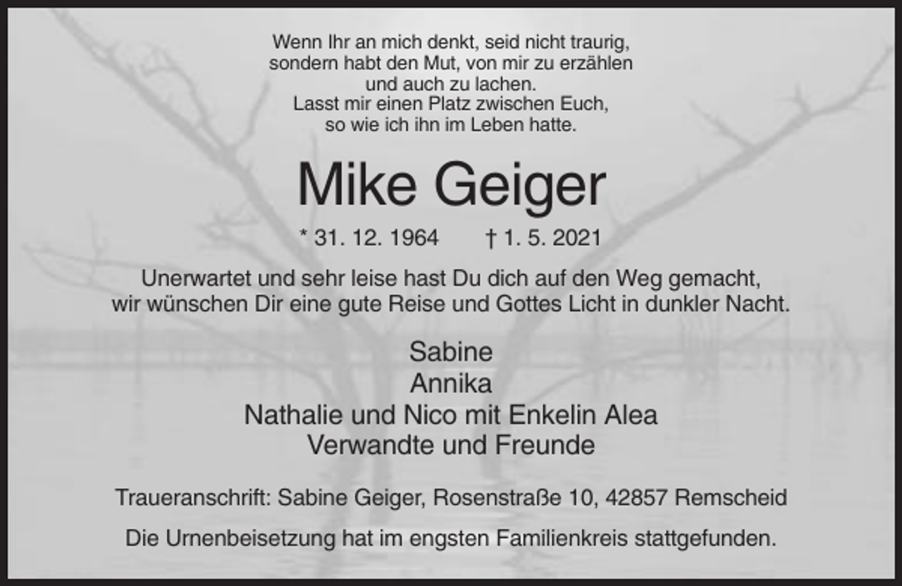 <p>Wenn Ihr an mich denkt, seid nicht traurig,<br />sondern habt den Mut, von mir zu erzählen<br />und auch zu lachen.<br />Lasst mir einen Platz zwischen Euch,<br />so wie ich ihn im Leben hatte.</p><p>Mike Geiger<br />* 31. 12. 1964</p><p>† 1. 5. 2021</p><p>Unerwartet und sehr leise hast Du dich auf den Weg gemacht,<br />wir wünschen Dir eine gute Reise und Gottes Licht in dunkler Nacht.</p><p>Sabine<br />Annika<br />Nathalie und Nico mit Enkelin Alea<br />Verwandte und Freunde<br />Traueranschrift: Sabine Geiger, Rosenstraße 10, 42857 Remscheid<br />Die Urnenbeisetzung hat im engsten Familienkreis stattgefunden.</p>