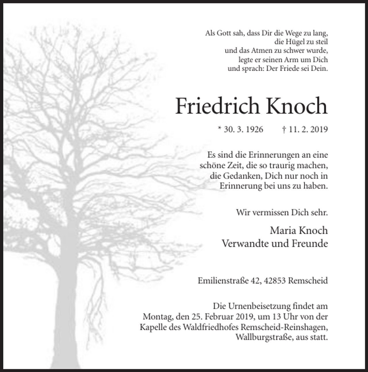 <p>Als Gott sah, dass Dir die Wege zu lang,<br />die Hügel zu steil<br />und das Atmen zu schwer wurde,<br />legte er seinen Arm um Dich<br />und sprach: Der Friede sei Dein.</p><p>Friedrich Knoch<br />* 30. 3. 1926</p><p>† 11. 2. 2019</p><p>Es sind die Erinnerungen an eine<br />schöne Zeit, die so traurig machen,<br />die Gedanken, Dich nur noch in<br />Erinnerung bei uns zu haben.<br />Wir vermissen Dich sehr.</p><p>Maria Knoch<br />Verwandte und Freunde<br />Emilienstraße 42, 42853 Remscheid<br />Die Urnenbeisetzung findet am<br />Montag, den 25. Februar 2019, um 13 Uhr von der<br />Kapelle des Waldfriedhofes Remscheid-Reinshagen,<br />Wallburgstraße, aus statt.</p>
