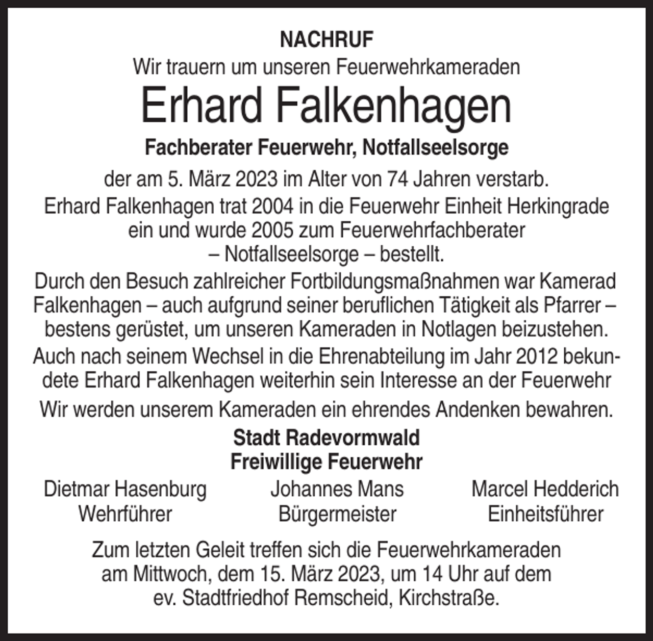 <p>NACHRUF<br />Wir trauern um unseren Feuerwehrkameraden</p><p>Erhard Falkenhagen<br />Fachberater Feuerwehr, Notfallseelsorge<br />der am 5. März 2023 im Alter von 74 Jahren verstarb.<br />Erhard Falkenhagen trat 2004 in die Feuerwehr Einheit Herkingrade<br />ein und wurde 2005 zum Feuerwehrfachberater<br />– Notfallseelsorge – bestellt.<br />Durch den Besuch zahlreicher Fortbildungsmaßnahmen war Kamerad<br />Falkenhagen – auch aufgrund seiner beruflichen Tätigkeit als Pfarrer –<br />bestens gerüstet, um unseren Kameraden in Notlagen beizustehen.<br />Auch nach seinem Wechsel in die Ehrenabteilung im Jahr 2012 bekundete Erhard Falkenhagen weiterhin sein Interesse an der Feuerwehr<br />Wir werden unserem Kameraden ein ehrendes Andenken bewahren.<br />Stadt Radevormwald<br />Freiwillige Feuerwehr<br />Dietmar Hasenburg<br />Johannes Mans<br />Marcel Hedderich<br />Wehrführer<br />Bürgermeister<br />Einheitsführer<br />Zum letzten Geleit treffen sich die Feuerwehrkameraden<br />am Mittwoch, dem 15. März 2023, um 14 Uhr auf dem<br />ev. Stadtfriedhof Remscheid, Kirchstraße.</p>