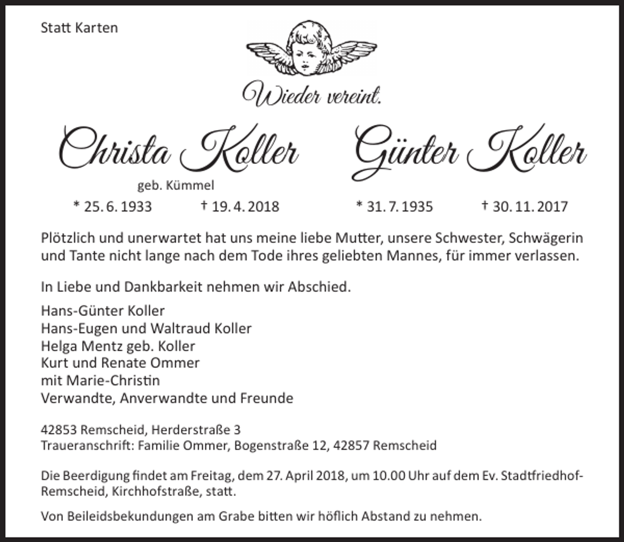 <p>Statt Karten</p><p>Wieder vereint.</p><p>Christa Koller<br />geb. Kümmel</p><p>* 25. 6. 1933</p><p>† 19. 4. 2018</p><p>Günter Koller<br />* 31. 7. 1935</p><p>† 30. 11. 2017</p><p>Plötzlich und unerwartet hat uns meine liebe Mutter, unsere Schwester, Schwägerin<br />und Tante nicht lange nach dem Tode ihres geliebten Mannes, für immer verlassen.<br />In Liebe und Dankbarkeit nehmen wir Abschied.<br />Hans-Günter Koller<br />Hans-Eugen und Waltraud Koller<br />Helga Mentz geb. Koller<br />Kurt und Renate Ommer<br />mit Marie-Christin<br />Verwandte, Anverwandte und Freunde<br />42853 Remscheid, Herderstraße 3<br />Traueranschrift: Familie Ommer, Bogenstraße 12, 42857 Remscheid<br />Die Beerdigung findet am Freitag, dem 27. April 2018, um 10.00 Uhr auf dem Ev. StadtfriedhofRemscheid, Kirchhofstraße, statt.<br />Von Beileidsbekundungen am Grabe bitten wir höflich Abstand zu nehmen.</p>