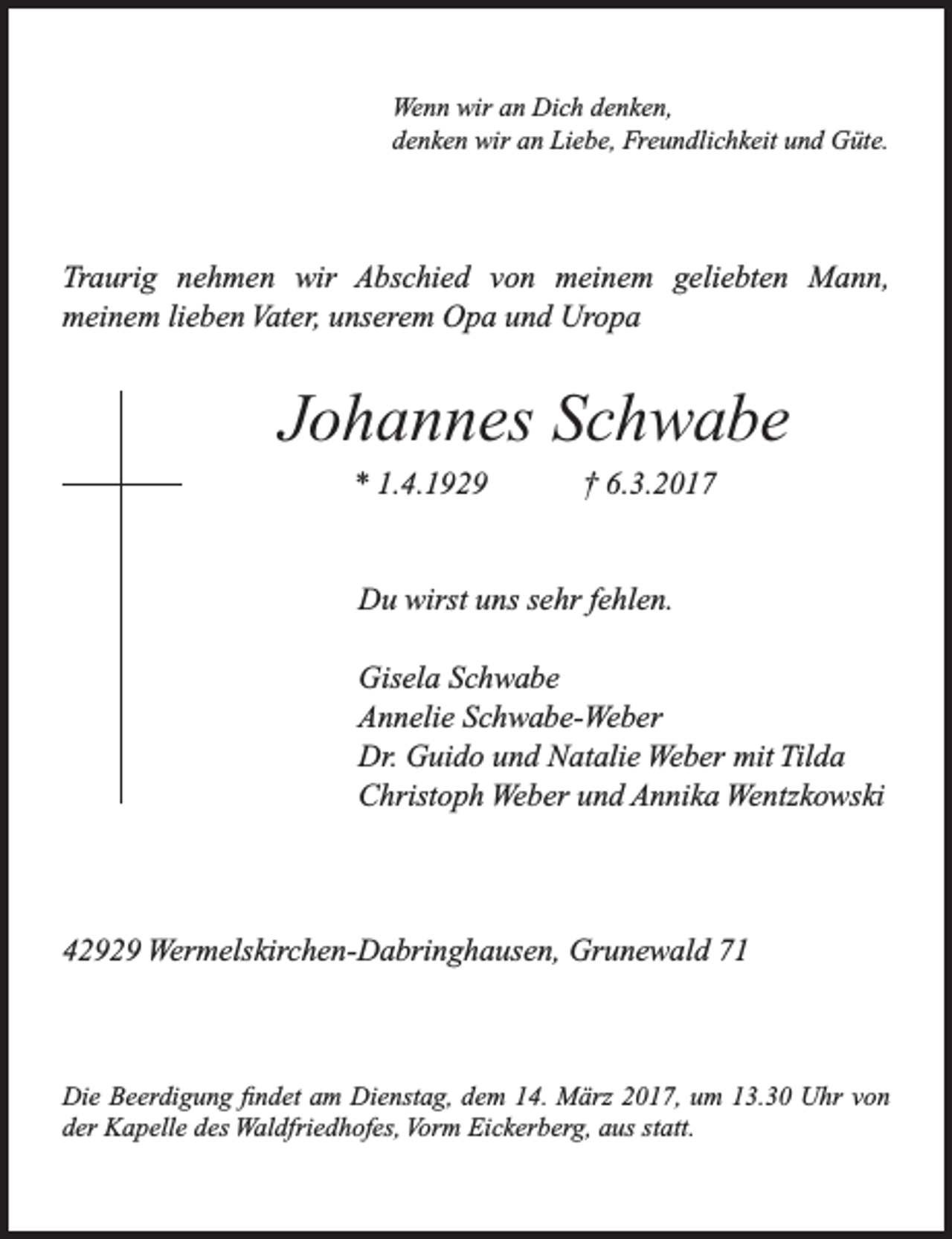 <p>Wenn wir an Dich denken,<br />denken wir an Liebe, Freundlichkeit und Güte.</p><p>Traurig nehmen wir Abschied von meinem geliebten Mann,<br />meinem lieben Vater, unserem Opa und Uropa</p><p>Johannes Schwabe<br />* 1.4.1929</p><p>† 6.3.2017</p><p>Du wirst uns sehr fehlen.<br />Gisela Schwabe<br />Annelie Schwabe-Weber<br />Dr. Guido und Natalie Weber mit Tilda<br />Christoph Weber und Annika Wentzkowski</p><p>42929 Wermelskirchen-Dabringhausen, Grunewald 71</p><p>Die Beerdigung findet am Dienstag, dem 14. März 2017, um 13.30 Uhr von<br />der Kapelle des Waldfriedhofes, Vorm Eickerberg, aus statt.</p>