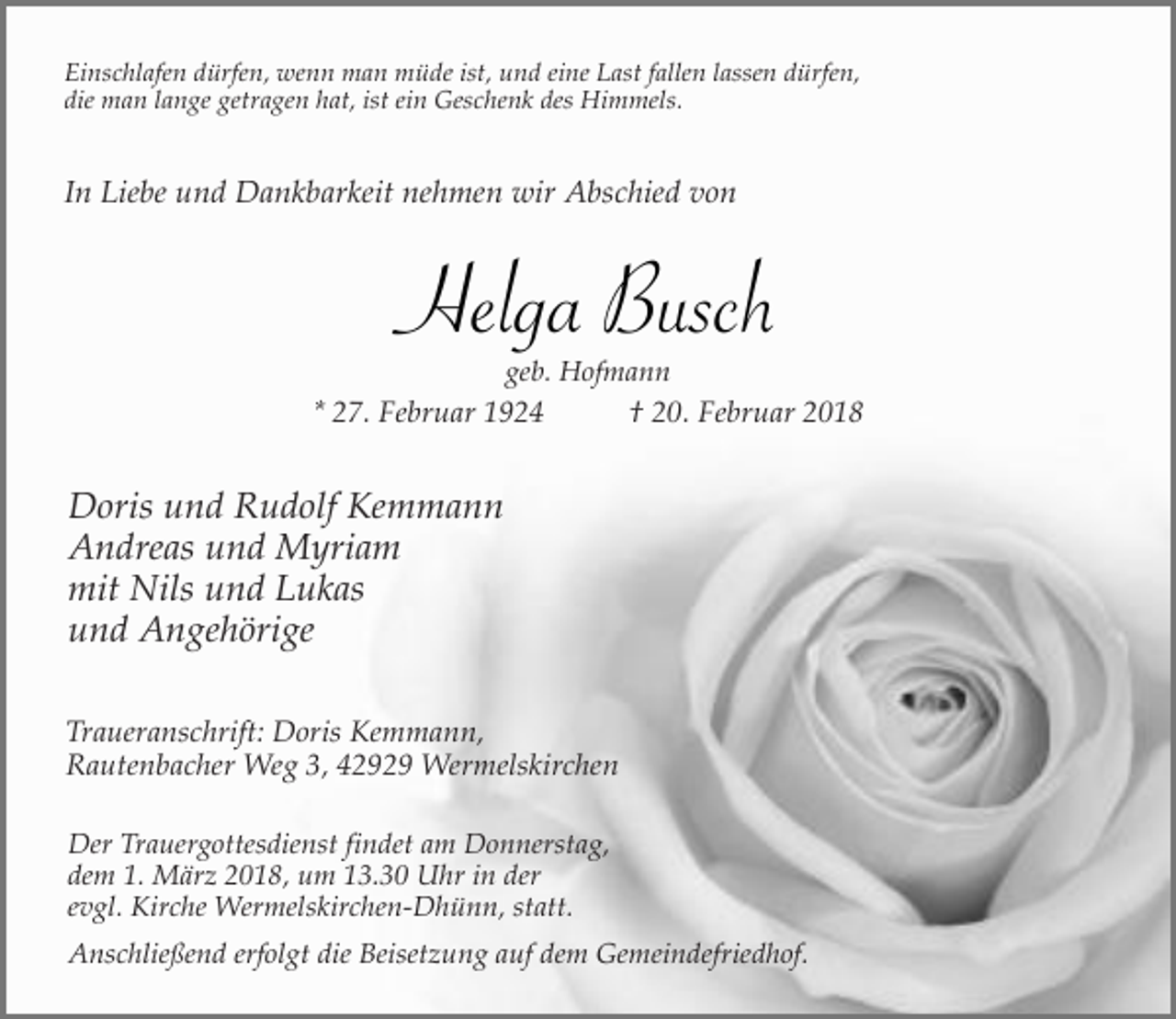 <p>Einschlafen dürfen, wenn man müde ist, und eine Last fallen lassen dürfen,<br />die man lange getragen hat, ist ein Geschenk des Himmels.</p><p>In Liebe und Dankbarkeit nehmen wir Abschied von</p><p>Helga Busch<br />geb. Hofmann</p><p>* 27. Februar 1924</p><p>† 20. Februar 2018</p><p>Doris und Rudolf Kemmann<br />Andreas und Myriam<br />mit Nils und Lukas<br />und Angehörige<br />Traueranschrift: Doris Kemmann,<br />Rautenbacher Weg 3, 42929 Wermelskirchen<br />Der Trauergottesdienst findet am Donnerstag,<br />dem 1. März 2018, um 13.30 Uhr in der<br />evgl. Kirche Wermelskirchen-Dhünn, statt.<br />Anschließend erfolgt die Beisetzung auf dem Gemeindefriedhof.</p>