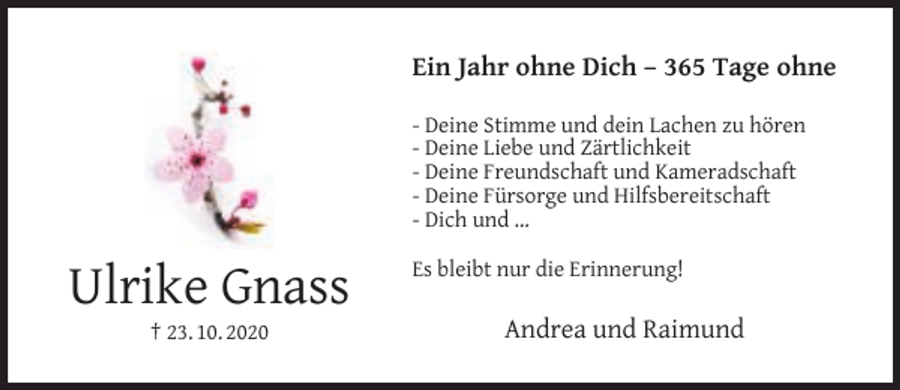 <p>Ein Jahr ohne Dich – 365 Tage ohne<br />- Deine Stimme und dein Lachen zu hören<br />- Deine Liebe und Zärtlichkeit<br />- Deine Freundschaft und Kameradschaft<br />- Deine Fürsorge und Hilfsbereitschaft<br />- Dich und …</p><p>Ulrike Gnass<br />† 23. 10. 2020</p><p>Es bleibt nur die Erinnerung!</p><p>Andrea und Raimund</p>