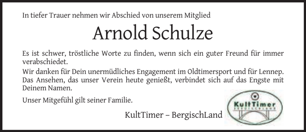 <p>In tiefer Trauer nehmen wir Abschied von unserem Mitglied</p><p>Arnold Schulze<br />Es ist schwer, tröstliche Worte zu finden, wenn sich ein guter Freund für immer<br />verabschiedet.<br />Wir danken für Dein unermüdliches Engagement im Oldtimersport und für Lennep.<br />Das Ansehen, das unser Verein heute genießt, verbindet sich auf das Engste mit<br />Deinem Namen.<br />Unser Mitgefühl gilt seiner Familie.</p><p>KultTimer – BergischLand</p>