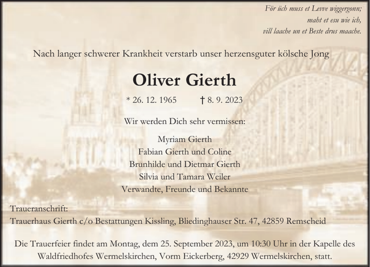 <p>För üch muss et Levve wiggergonn;<br />maht et esu wie ich,<br />vill laache un et Beste drus maache.</p><p>Nach langer schwerer Krankheit verstarb unser herzensguter kölsche Jong</p><p>Oliver Gierth<br />* 26. 12. 1965</p><p>† 8. 9. 2023</p><p>Wir werden Dich sehr vermissen:<br />Myriam Gierth<br />Fabian Gierth und Coline<br />Brunhilde und Dietmar Gierth<br />Silvia und Tamara Weiler<br />Verwandte, Freunde und Bekannte<br />Traueranschrift:<br />Trauerhaus Gierth c/o Bestattungen Kissling, Bliedinghauser Str. 47, 42859 Remscheid<br />Die Trauerfeier findet am Montag, dem 25. September 2023, um 10:30 Uhr in der Kapelle des<br />Waldfriedhofes Wermelskirchen, Vorm Eickerberg, 42929 Wermelskirchen, statt.</p>