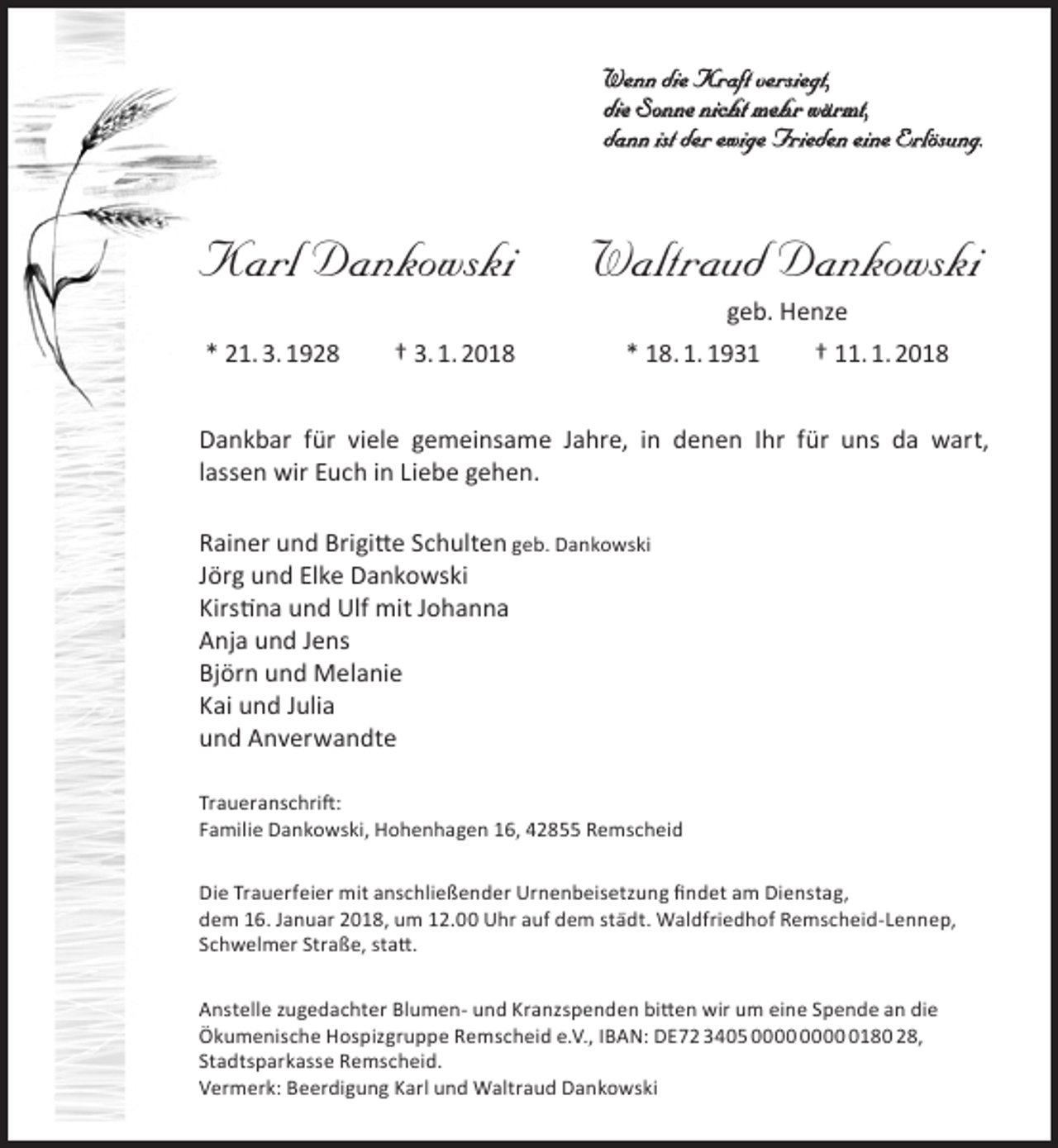 <p>Wenn die Kraft versiegt,<br />die Sonne nicht mehr wärmt,<br />dann ist der ewige Frieden eine Erlösung.</p><p>Karl Dankowski<br />* 21. 3. 1928</p><p>† 3. 1. 2018</p><p>Waltraud Dankowski<br />geb. Henze</p><p>* 18. 1. 1931</p><p>† 11. 1. 2018</p><p>Dankbar für viele gemeinsame Jahre, in denen Ihr für uns da wart,<br />lassen wir Euch in Liebe gehen.<br />Rainer und Brigitte Schulten geb. Dankowski<br />Jörg und Elke Dankowski<br />Kirstina und Ulf mit Johanna<br />Anja und Jens<br />Björn und Melanie<br />Kai und Julia<br />und Anverwandte<br />Traueranschrift:<br />Familie Dankowski, Hohenhagen 16, 42855 Remscheid<br />Die Trauerfeier mit anschließender Urnenbeisetzung findet am Dienstag,<br />dem 16. Januar 2018, um 12.00 Uhr auf dem städt. Waldfriedhof Remscheid-Lennep,<br />Schwelmer Straße, statt.<br />Anstelle zugedachter Blumen- und Kranzspenden bitten wir um eine Spende an die<br />Ökumenische Hospizgruppe Remscheid e.V., IBAN: DE72 3405 0180 28,<br />Stadtsparkasse Remscheid.<br />Vermerk: Beerdigung Karl und Waltraud Dankowski</p>