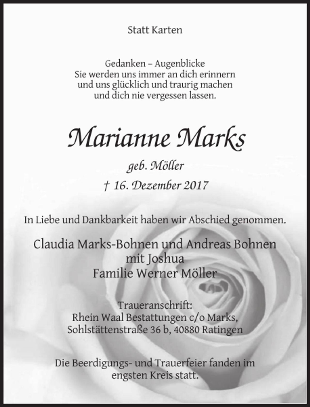 <p>Statt Karten</p><p>Gedanken – Augenblicke<br />Sie werden uns immer an dich erinnern<br />und uns glücklich und traurig machen<br />und dich nie vergessen lassen.</p><p>Marianne Marks<br />geb. Möller<br />† 16. Dezember 2017<br />In Liebe und Dankbarkeit haben wir Abschied genommen.</p><p>Claudia Marks-Bohnen und Andreas Bohnen<br />mit Joshua<br />Familie Werner Möller<br />Traueranschrift:<br />Rhein Waal Bestattungen c/o Marks,<br />Sohlstättenstraße 36 b, 40880 Ratingen</p><p>Die Beerdigungs- und Trauerfeier fanden im<br />engsten Kreis statt.</p>