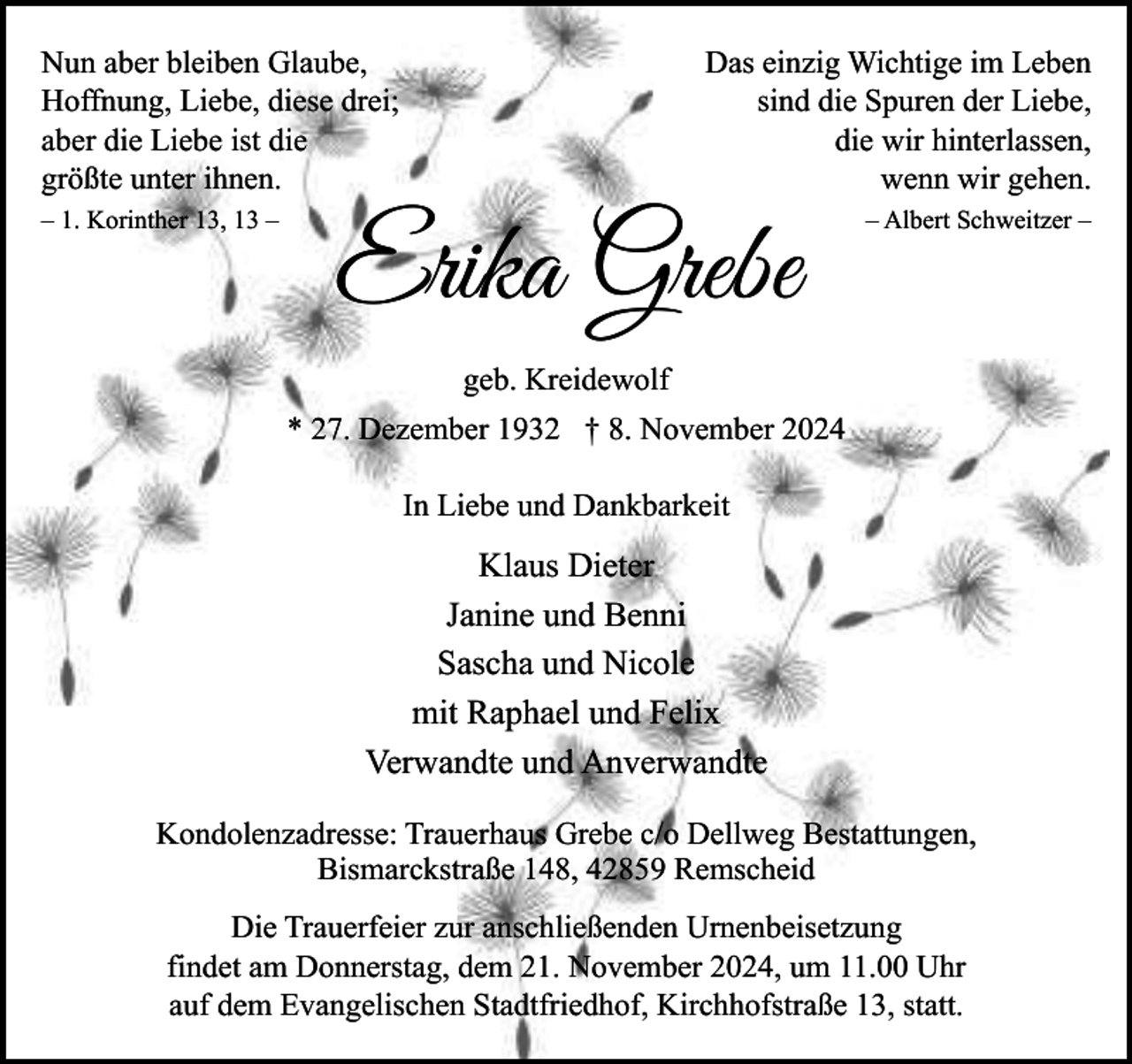 <p>Nun aber bleiben Glaube,<br />Hoffnung, Liebe, diese drei;<br />aber die Liebe ist die<br />größte unter ihnen.<br />– 1. Korinther 13, 13 –</p><p>Das einzig Wichtige im Leben<br />sind die Spuren der Liebe,<br />die wir hinterlassen,<br />wenn wir gehen.</p><p>Erika Grebe</p><p>– Albert Schweitzer –</p><p>geb. Kreidewolf<br />* 27. Dezember 1932 † 8. November 2024<br />In Liebe und Dankbarkeit</p><p>Klaus Dieter<br />Janine und Benni<br />Sascha und Nicole<br />mit Raphael und Felix<br />Verwandte und Anverwandte<br />Kondolenzadresse: Trauerhaus Grebe c/o Dellweg Bestattungen,<br />Bismarckstraße 148, 42859 Remscheid<br />Die Trauerfeier zur anschließenden Urnenbeisetzung<br />findet am Donnerstag, dem 21. November 2024, um 11.00 Uhr<br />auf dem Evangelischen Stadtfriedhof, Kirchhofstraße 13, statt.</p>