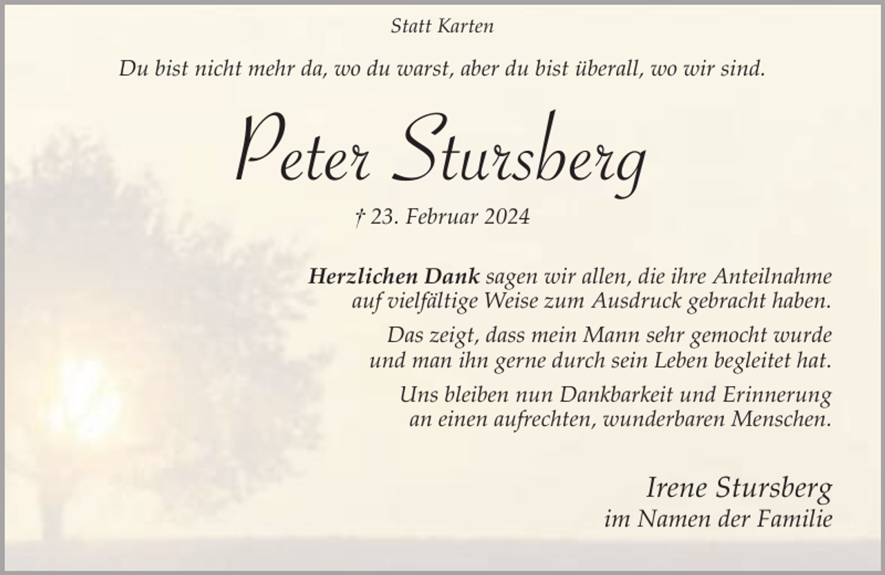 <p>Statt Karten</p><p>Du bist nicht mehr da, wo du warst, aber du bist überall, wo wir sind.</p><p>Peter Stursberg<br />† 23. Februar 2024</p><p>Herzlichen Dank sagen wir allen, die ihre Anteilnahme<br />auf vielfältige Weise zum Ausdruck gebracht haben.<br />Das zeigt, dass mein Mann sehr gemocht wurde<br />und man ihn gerne durch sein Leben begleitet hat.<br />Uns bleiben nun Dankbarkeit und Erinnerung<br />an einen aufrechten, wunderbaren Menschen.</p><p>Irene Stursberg</p><p>im Namen der Familie</p>
