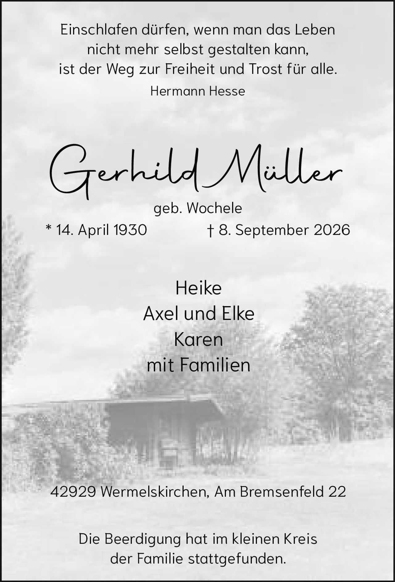 <p>Gerhild Müller<br>geb. Wochele<br>* 14. April 1930 † 8. September 2026</p><p><i>Einschlafen dürfen, wenn man das Leben nicht mehr selbst gestalten kann, ist der Weg zur Freiheit und Trost für alle.<br>Hermann Hesse</i></p><p>Heike<br>Axel und Elke<br>Karen<br>mit Familien</p><p>42929 Wermelskirchen, Am Bremsenfeld 22</p><p>Die Beerdigung hat im kleinen Kreis der Familie stattgefunden.</p>
