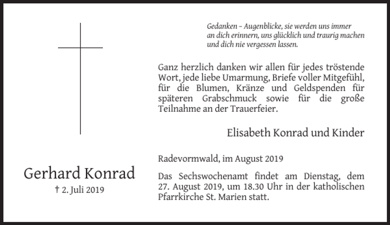 <p>Gedanken – Augenblicke, sie werden uns immer<br />an dich erinnern, uns glücklich und traurig machen<br />und dich nie vergessen lassen.</p><p>Ganz herzlich danken wir allen für jedes tröstende<br />Wort, jede liebe Umarmung, Briefe voller Mitgefühl,<br />für die Blumen, Kränze und Geldspenden für<br />späteren Grabschmuck sowie für die große<br />Teilnahme an der Trauerfeier.</p><p>Elisabeth Konrad und Kinder<br />Radevormwald, im August 2019</p><p>Gerhard Konrad<br />† 2. Juli 2019</p><p>Das Sechswochenamt findet am Dienstag, dem<br />27. August 2019, um 18.30 Uhr in der katholischen<br />Pfarrkirche St. Marien statt.</p>