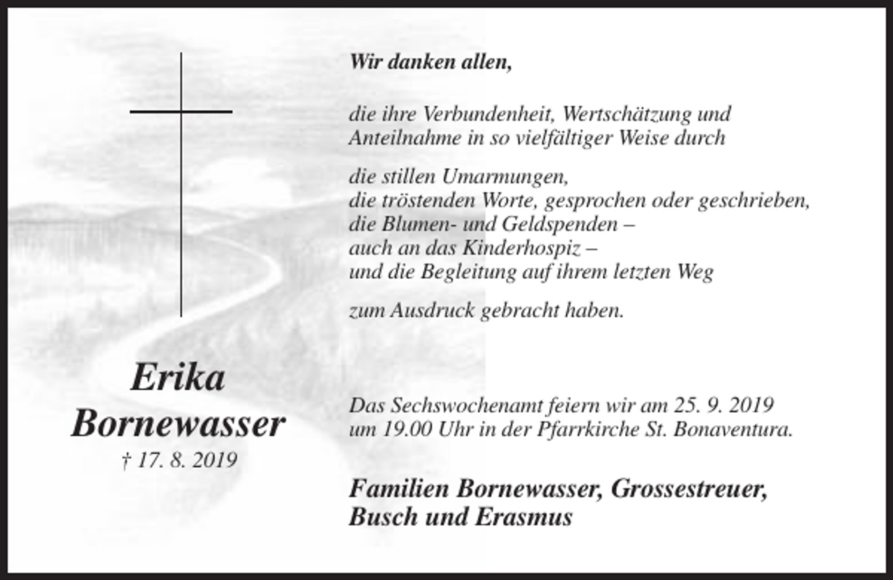 <p>Wir danken allen,<br />die ihre Verbundenheit, Wertschätzung und<br />Anteilnahme in so vielfältiger Weise durch<br />die stillen Umarmungen,<br />die tröstenden Worte, gesprochen oder geschrieben,<br />die Blumen- und Geldspenden –<br />auch an das Kinderhospiz –<br />und die Begleitung auf ihrem letzten Weg<br />zum Ausdruck gebracht haben.</p><p>Erika<br />Bornewasser</p><p>Das Sechswochenamt feiern wir am 25. 9. 2019<br />um 19.00 Uhr in der Pfarrkirche St. Bonaventura.</p><p>† 17. 8. 2019</p><p>Familien Bornewasser, Grossestreuer,<br />Busch und Erasmus</p>
