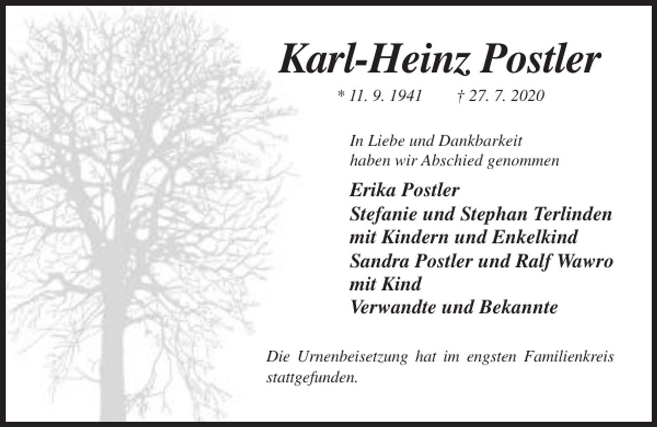 <p>Karl-Heinz Postler<br />* 11. 9. 1941</p><p>† 27. 7. 2020</p><p>In Liebe und Dankbarkeit<br />haben wir Abschied genommen</p><p>Erika Postler<br />Stefanie und Stephan Terlinden<br />mit Kindern und Enkelkind<br />Sandra Postler und Ralf Wawro<br />mit Kind<br />Verwandte und Bekannte<br />Die Urnenbeisetzung hat im engsten Familienkreis<br />stattgefunden.</p>