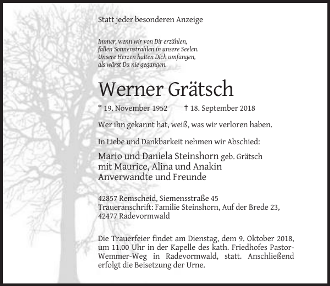 <p>Statt jeder besonderen Anzeige<br />Immer, wenn wir von Dir erzählen,<br />fallen Sonnenstrahlen in unsere Seelen.<br />Unsere Herzen halten Dich umfangen,<br />als wärst Du nie gegangen.</p><p>Werner Grätsch<br />* 19. November 1952</p><p>† 18. September 2018</p><p>Wer ihn gekannt hat, weiß, was wir verloren haben.<br />In Liebe und Dankbarkeit nehmen wir Abschied:</p><p>Mario und Daniela Steinshorn geb. Grätsch<br />mit Maurice, Alina und Anakin<br />Anverwandte und Freunde<br />42857 Remscheid, Siemensstraße 45<br />Traueranschrift: Familie Steinshorn, Auf der Brede 23,<br />42477 Radevormwald<br />Die Trauerfeier findet am Dienstag, dem 9. Oktober 2018,<br />um 11.00 Uhr in der Kapelle des kath. Friedhofes PastorWemmer-Weg in Radevormwald, statt. Anschließend<br />erfolgt die Beisetzung der Urne.</p>