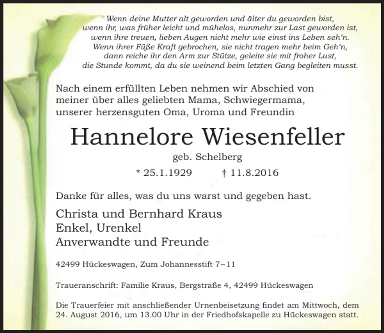 <p>Wenn deine Mutter alt geworden und älter du geworden bist,<br />wenn ihr, was früher leicht und mühelos, nunmehr zur Last geworden ist,<br />wenn ihre treuen, lieben Augen nicht mehr wie einst ins Leben seh‘n.<br />Wenn ihrer Füße Kraft gebrochen, sie nicht tragen mehr beim Geh‘n,<br />dann reiche ihr den Arm zur Stütze, geleite sie mit froher Lust,<br />die Stunde kommt, da du sie weinend beim letzten Gang begleiten musst.</p><p>Nach einem erfüllten Leben nehmen wir Abschied von<br />meiner über alles geliebten Mama, Schwiegermama,<br />unserer herzensguten Oma, Uroma und Freundin</p><p>Hannelore Wiesenfeller<br />geb. Schelberg</p><p>* 25.1.1929</p><p>† 11.8.2016</p><p>Danke für alles, was du uns warst und gegeben hast.</p><p>Christa und Bernhard Kraus<br />Enkel, Urenkel<br />Anverwandte und Freunde<br />42499 Hückeswagen, Zum Johannesstift 7 – 11<br />Traueranschrift: Familie Kraus, Bergstraße 4, 42499 Hückeswagen<br />Die Trauerfeier mit anschließender Urnenbeisetzung findet am Mittwoch, dem<br />24. August 2016, um 13.00 Uhr in der Friedhofskapelle zu Hückeswagen statt.</p>