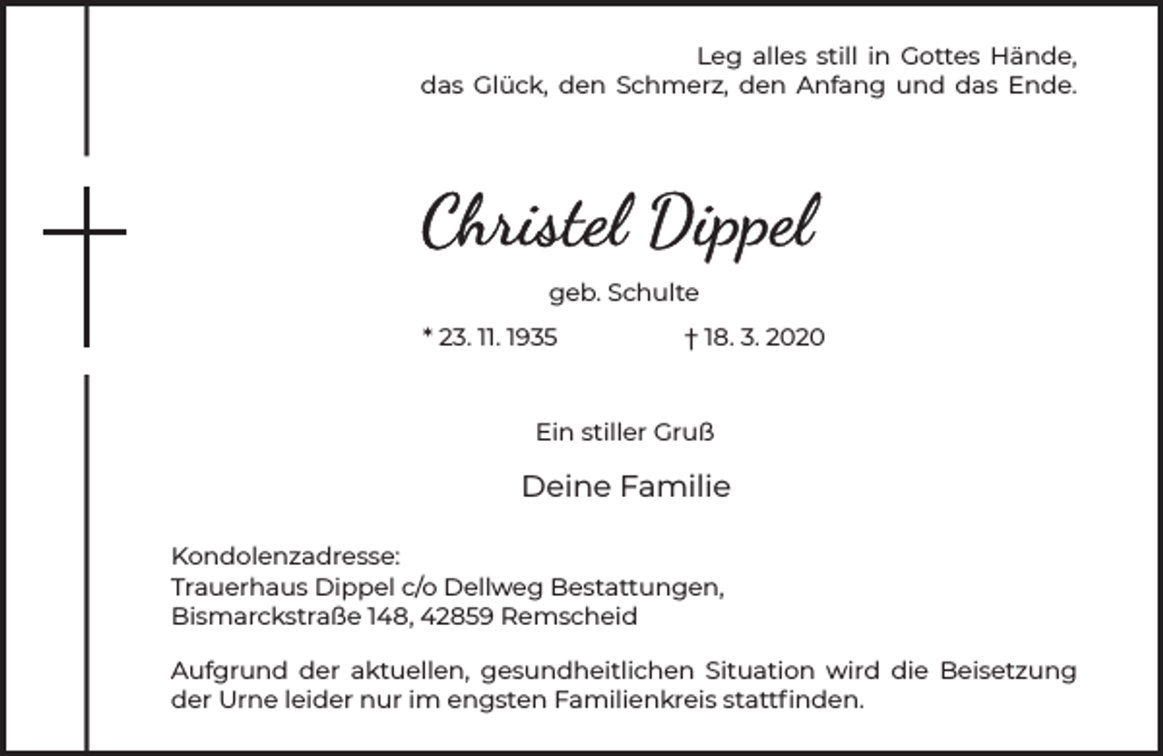 <p>Leg alles still in Gottes Hände,<br />das Glück, den Schmerz, den Anfang und das Ende.</p><p>geb. Schulte<br />* 23. 11. 1935</p><p>† 18. 3. 2020</p><p>Ein stiller Gruß</p><p>Deine Familie<br />Kondolenzadresse:<br />Trauerhaus Dippel c/o Dellweg Bestattungen,<br />Bismarckstraße 148, 42859 Remscheid<br />Aufgrund der aktuellen, gesundheitlichen Situation wird die Beisetzung<br />der Urne leider nur im engsten Familienkreis stattﬁnden.</p>