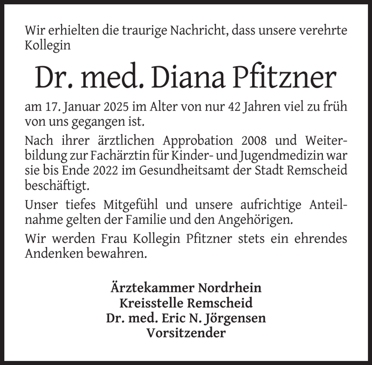 <p>Wir erhielten die traurige Nachricht, dass unsere verehrte<br />Kollegin</p><p>Dr. med. Diana Pfitzner<br />am 17. Januar 2025 im Alter von nur 42 Jahren viel zu früh<br />von uns gegangen ist.<br />Nach ihrer ärztlichen Approbation 2008 und Weiterbildung zur Fachärztin für Kinder- und Jugendmedizin war<br />sie bis Ende 2022 im Gesundheitsamt der Stadt Remscheid<br />beschäftigt.<br />Unser tiefes Mitgefühl und unsere aufrichtige Anteilnahme gelten der Familie und den Angehörigen.<br />Wir werden Frau Kollegin Pfitzner stets ein ehrendes<br />Andenken bewahren.<br />Ärztekammer Nordrhein<br />Kreisstelle Remscheid<br />Dr. med. Eric N. Jörgensen<br />Vorsitzender</p>