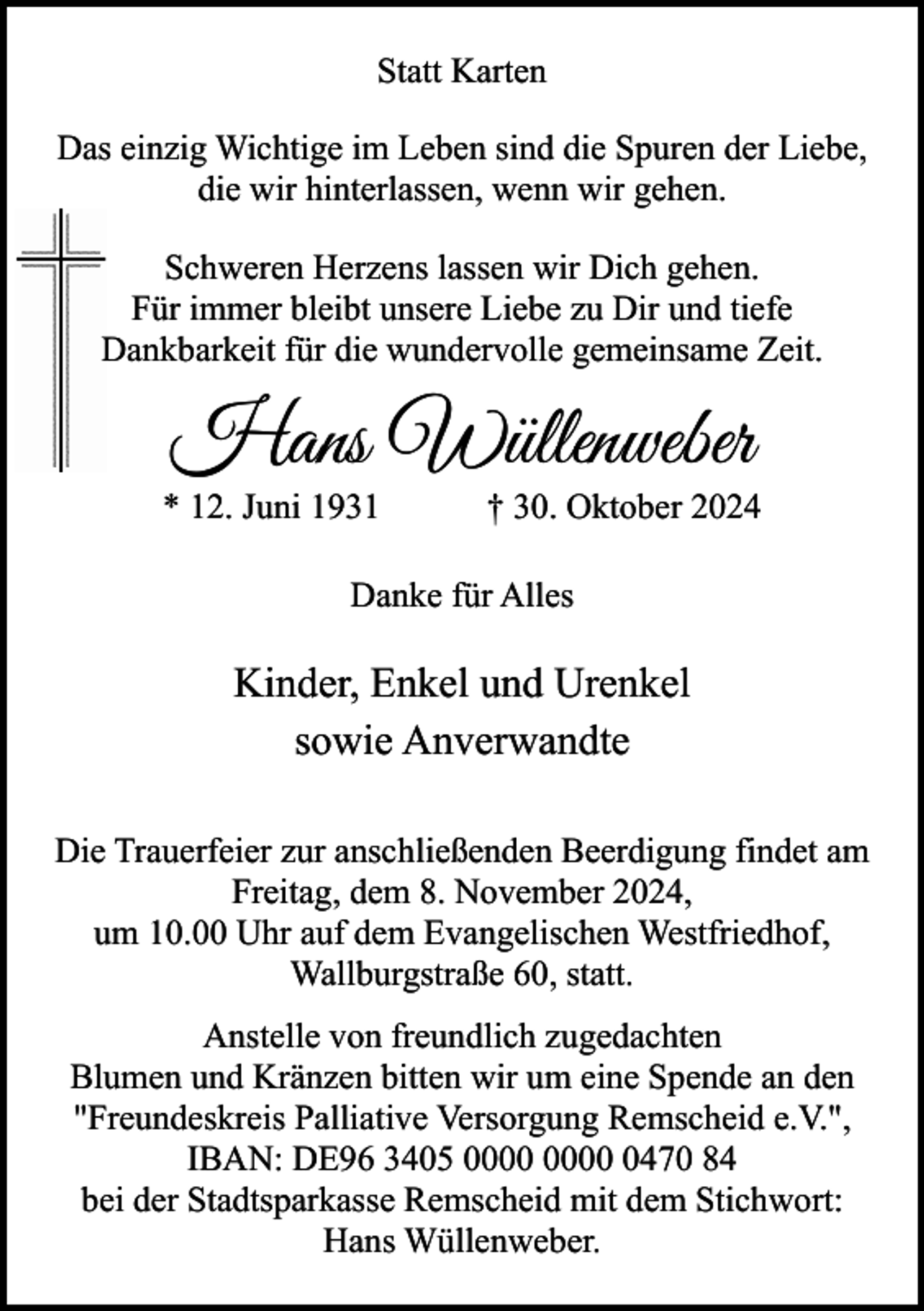 <p>Statt Karten<br />Das einzig Wichtige im Leben sind die Spuren der Liebe,<br />die wir hinterlassen, wenn wir gehen.<br />Schweren Herzens lassen wir Dich gehen.<br />Für immer bleibt unsere Liebe zu Dir und tiefe<br />Dankbarkeit für die wundervolle gemeinsame Zeit.</p><p>Hans Wüllenweber</p><p>* 12. Juni 1931</p><p>† 30. Oktober 2024</p><p>Danke für Alles</p><p>Kinder, Enkel und Urenkel<br />sowie Anverwandte<br />Die Trauerfeier zur anschließenden Beerdigung findet am<br />Freitag, dem 8. November 2024,<br />um 10.00 Uhr auf dem Evangelischen Westfriedhof,<br />Wallburgstraße 60, statt.<br />Anstelle von freundlich zugedachten<br />Blumen und Kränzen bitten wir um eine Spende an den<br />"Freundeskreis Palliative Versorgung Remscheid e.V.",<br />IBAN: DE96 3405 0470 84<br />bei der Stadtsparkasse Remscheid mit dem Stichwort:<br />Hans Wüllenweber.</p>