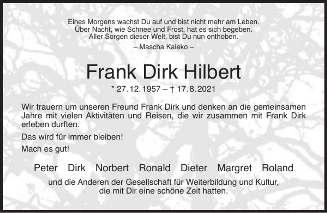 <p>Eines Morgens wachst Du auf und bist nicht mehr am Leben.<br />Über Nacht, wie Schnee und Frost, hat es sich begeben.<br />Aller Sorgen dieser Welt, bist Du nun enthoben.<br />– Mascha Kaleko –</p><p>Frank Dirk Hilbert<br />* 27. 12. 1957 – † 17. 8. 2021</p><p>Wir trauern um unseren Freund Frank Dirk und denken an die gemeinsamen<br />Jahre mit vielen Aktivitäten und Reisen, die wir zusammen mit Frank Dirk<br />erleben durften.<br />Das wird für immer bleiben!<br />Mach es gut!</p><p>Peter Dirk Norbert Ronald</p><p>Dieter</p><p>Margret Roland</p><p>und die Anderen der Gesellschaft für Weiterbildung und Kultur,<br />die mit Dir eine schöne Zeit hatten.</p>