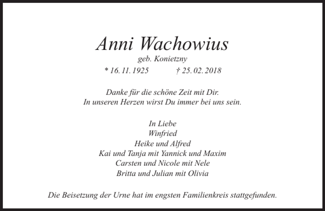 <p>Anni Wachowius<br />geb. Konietzny<br />* 16. 11. 1925<br />† 25. 02. 2018</p><p>Danke für die schöne Zeit mit Dir.<br />In unseren Herzen wirst Du immer bei uns sein.<br />In Liebe<br />Winfried<br />Heike und Alfred<br />Kai und Tanja mit Yannick und Maxim<br />Carsten und Nicole mit Nele<br />Britta und Julian mit Olivia<br />Die Beisetzung der Urne hat im engsten Familienkreis stattgefunden.</p>