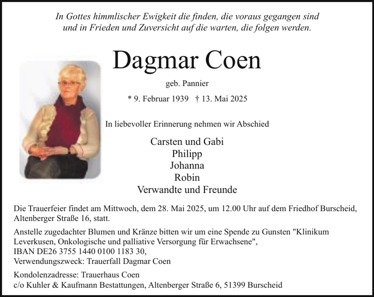 <p>In Gottes himmlischer Ewigkeit die finden, die voraus gegangen sind<br />und in Frieden und Zuversicht auf die warten, die folgen werden.</p><p>Dagmar Coen<br />geb. Pannier<br />* 9. Februar 1939 † 13. Mai 2025<br />In liebevoller Erinnerung nehmen wir Abschied</p><p>Carsten und Gabi<br />Philipp<br />Johanna<br />Robin<br />Verwandte und Freunde<br />Die Trauerfeier findet am Mittwoch, dem 28. Mai 2025, um 12.00 Uhr auf dem Friedhof Burscheid,<br />Altenberger Straße 16, statt.<br />Anstelle zugedachter Blumen und Kränze bitten wir um eine Spende zu Gunsten "Klinikum<br />Leverkusen, Onkologische und palliative Versorgung für Erwachsene",<br />IBAN DE26 3755 144100 1180,<br />Verwendungszweck: Trauerfall Dagmar Coen<br />Kondolenzadresse: Trauerhaus Coen<br />c/o Kuhler &amp; Kaufmann Bestattungen, Altenberger Straße 6, 51399 Burscheid</p>