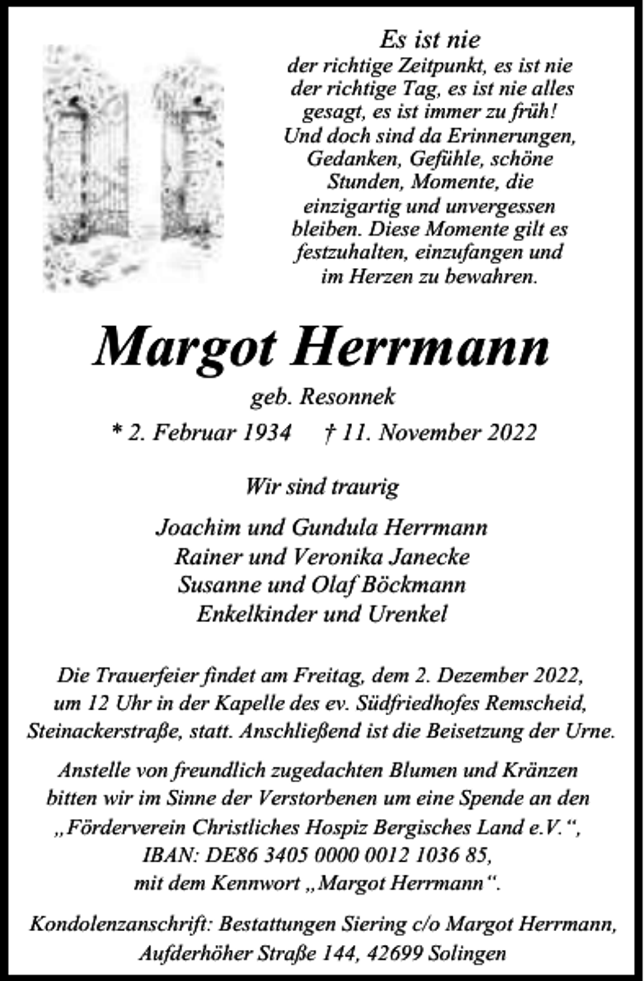 <p>Es ist nie</p><p>der richtige Zeitpunkt, es ist nie<br />der richtige Tag, es ist nie alles<br />gesagt, es ist immer zu früh!<br />Und doch sind da Erinnerungen,<br />Gedanken, Gefühle, schöne<br />Stunden, Momente, die<br />einzigartig und unvergessen<br />bleiben. Diese Momente gilt es<br />festzuhalten, einzufangen und<br />im Herzen zu bewahren.</p><p>Margot Herrmann<br />geb. Resonnek<br />* 2. Februar 1934 † 11. November 2022<br />Wir sind traurig<br />Joachim und Gundula Herrmann<br />Rainer und Veronika Janecke<br />Susanne und Olaf Böckmann<br />Enkelkinder und Urenkel<br />Die Trauerfeier findet am Freitag, dem 2. Dezember 2022,<br />um 12 Uhr in der Kapelle des ev. Südfriedhofes Remscheid,<br />Steinackerstraße, statt. Anschließend ist die Beisetzung der Urne.<br />Anstelle von freundlich zugedachten Blumen und Kränzen<br />bitten wir im Sinne der Verstorbenen um eine Spende an den<br />„Förderverein Christliches Hospiz Bergisches Land e.V.“,<br />IBAN: DE86 3405 0012 1036 85,<br />mit dem Kennwort „Margot Herrmann“.<br />Kondolenzanschrift: Bestattungen Siering c/o Margot Herrmann,<br />Aufderhöher Straße 144, 42699 Solingen</p>