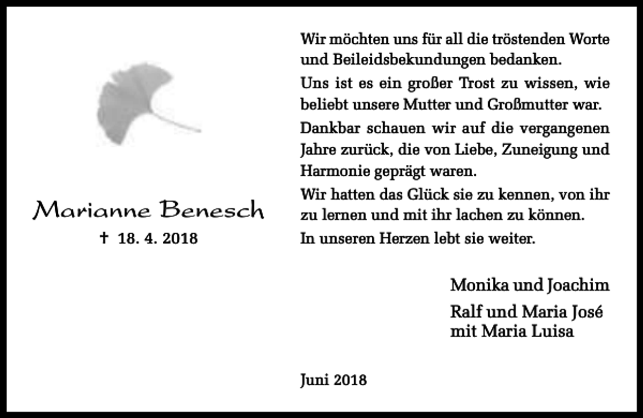 <p>Wir möchten uns für all die tröstenden Worte<br />und Beileidsbekundungen bedanken.<br />Uns ist es ein großer Trost zu wissen, wie<br />beliebt unsere Mutter und Großmutter war.<br />Dankbar schauen wir auf die vergangenen<br />Jahre zurück, die von Liebe, Zuneigung und<br />Harmonie geprägt waren.</p><p>Marianne Benesch<br />† 18. 4. 2018</p><p>Wir hatten das Glück sie zu kennen, von ihr<br />zu lernen und mit ihr lachen zu können.<br />In unseren Herzen lebt sie weiter.</p><p>Monika und Joachim<br />Ralf und Maria José<br />mit Maria Luisa<br />Juni 2018</p>