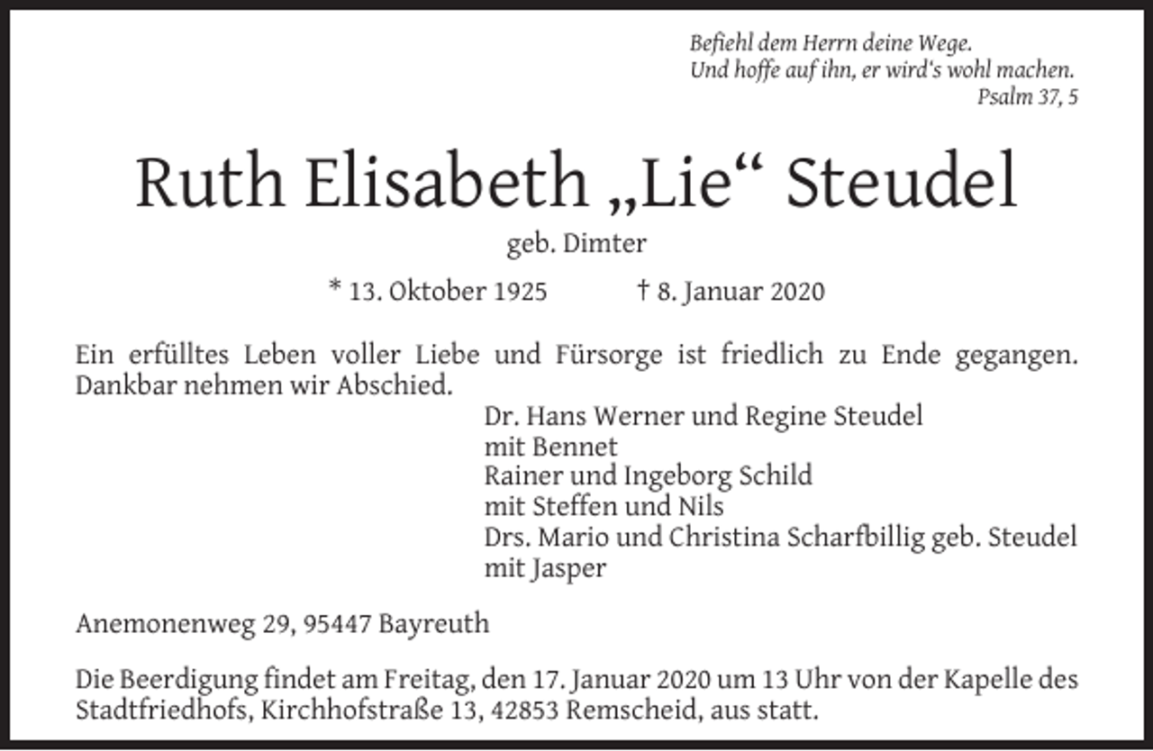 <p>Befiehl dem Herrn deine Wege.<br />Und hoffe auf ihn, er wird‘s wohl machen.<br />Psalm 37, 5</p><p>Ruth Elisabeth „Lie“ Steudel<br />geb. Dimter</p><p>* 13. Oktober 1925</p><p>† 8. Januar 2020</p><p>Ein erfülltes Leben voller Liebe und Fürsorge ist friedlich zu Ende gegangen.<br />Dankbar nehmen wir Abschied.<br />Dr. Hans Werner und Regine Steudel<br />mit Bennet<br />Rainer und Ingeborg Schild<br />mit Steffen und Nils<br />Drs. Mario und Christina Scharfbillig geb. Steudel<br />mit Jasper<br />Anemonenweg 29, 95447 Bayreuth<br />Die Beerdigung ﬁndet am Freitag, den 17. Januar 2020 um 13 Uhr von der Kapelle des<br />Stadtfriedhofs, Kirchhofstraße 13, 42853 Remscheid, aus statt.</p>