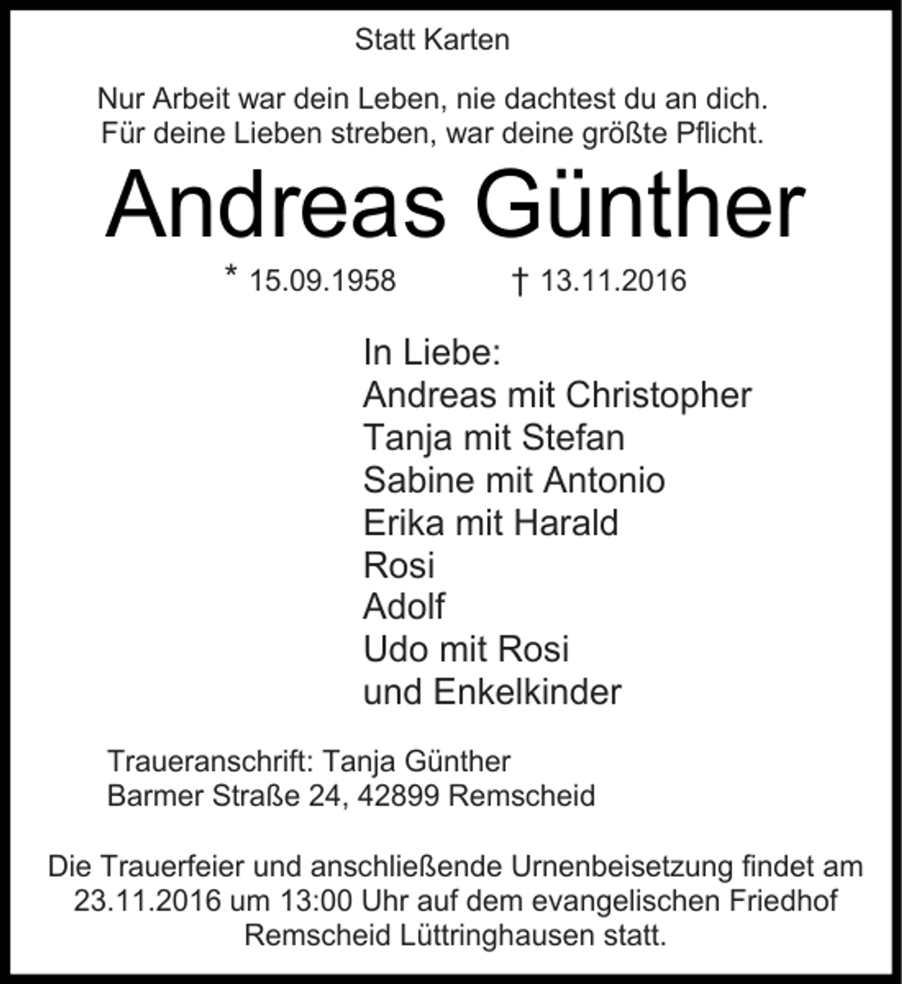 <p>Statt Karten<br />Nur Arbeit war dein Leben, nie dachtest du an dich.<br />Für deine Lieben streben, war deine größte Pflicht.</p><p>Andreas Günther<br />* 15.09.1958</p><p>† 13.11.2016</p><p>In Liebe:<br />Andreas mit Christopher<br />Tanja mit Stefan<br />Sabine mit Antonio<br />Erika mit Harald<br />Rosi<br />Adolf<br />Udo mit Rosi<br />und Enkelkinder<br />Traueranschrift: Tanja Günther<br />Barmer Straße 24, 42899 Remscheid<br />Die Trauerfeier und anschließende Urnenbeisetzung findet am<br />23.11.2016 um 13:00 Uhr auf dem evangelischen Friedhof<br />Remscheid Lüttringhausen statt.</p>