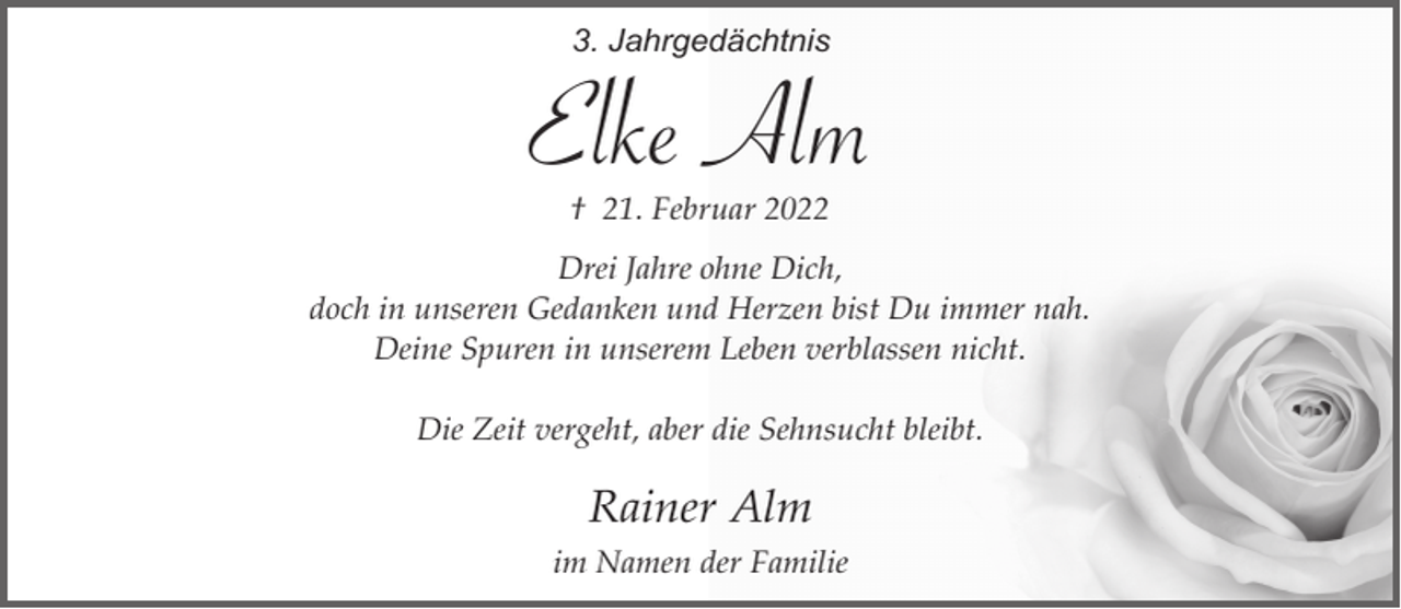 <p>3. Jahrgedächtnis</p><p>Elke Alm<br />† 21. Februar 2022</p><p>Drei Jahre ohne Dich,<br />doch in unseren Gedanken und Herzen bist Du immer nah.<br />Deine Spuren in unserem Leben verblassen nicht.<br />Die Zeit vergeht, aber die Sehnsucht bleibt.</p><p>Rainer Alm<br />im Namen der Familie</p>