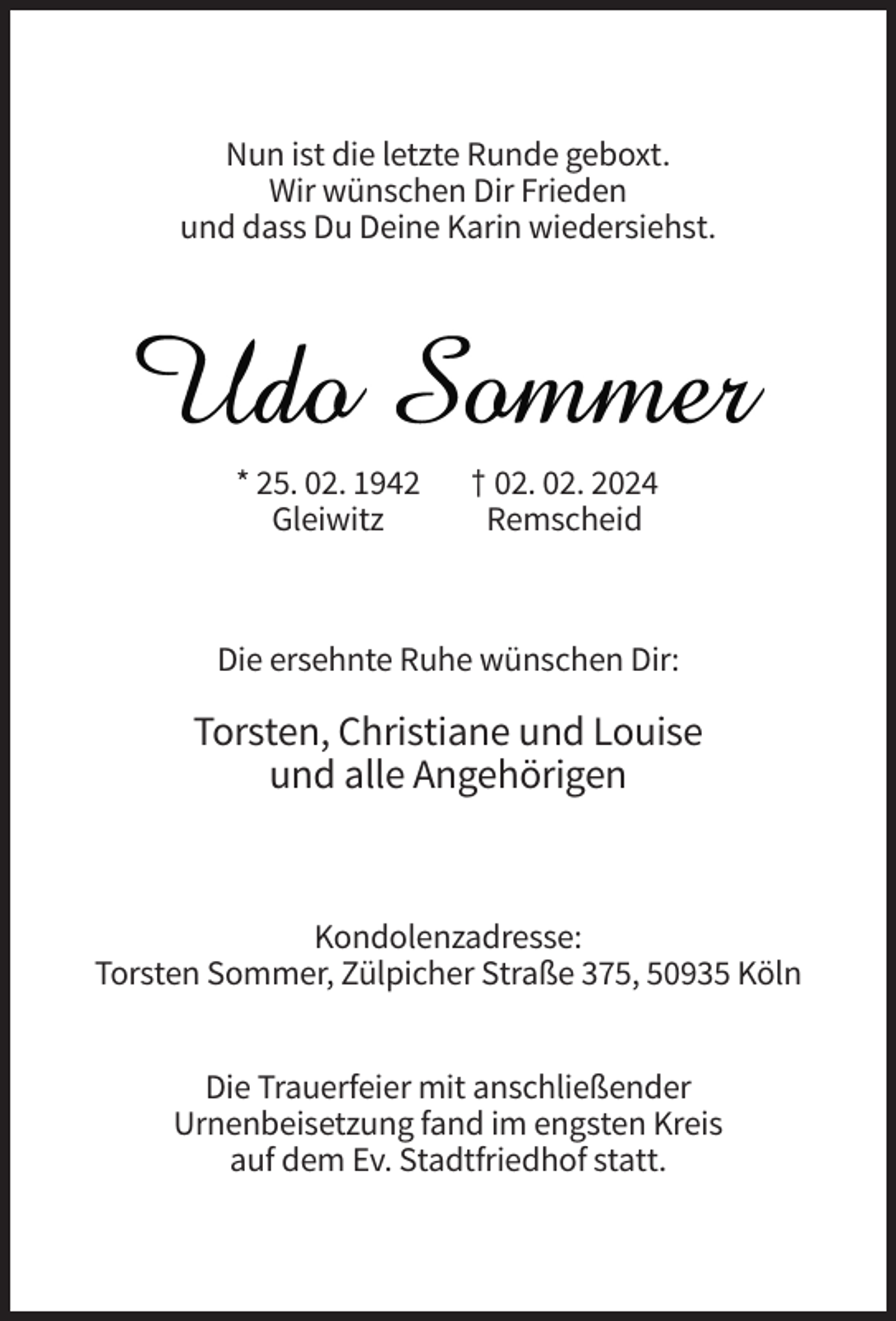 <p>Nun ist die letzte Runde geboxt.<br />Wir wünschen Dir Frieden<br />und dass Du Deine Karin wiedersiehst.</p><p>Udo Sommer<br />* 25. 02. 1942<br />Gleiwitz</p><p>† 02. 02. 2024<br />Remscheid</p><p>Die ersehnte Ruhe wünschen Dir:</p><p>Torsten, Christiane und Louise<br />und alle Angehörigen</p><p>Kondolenzadresse:<br />Torsten Sommer, Zülpicher Straße 375, 50935 Köln<br />Die Trauerfeier mit anschließender<br />Urnenbeisetzung fand im engsten Kreis<br />auf dem Ev. Stadtfriedhof statt.</p>