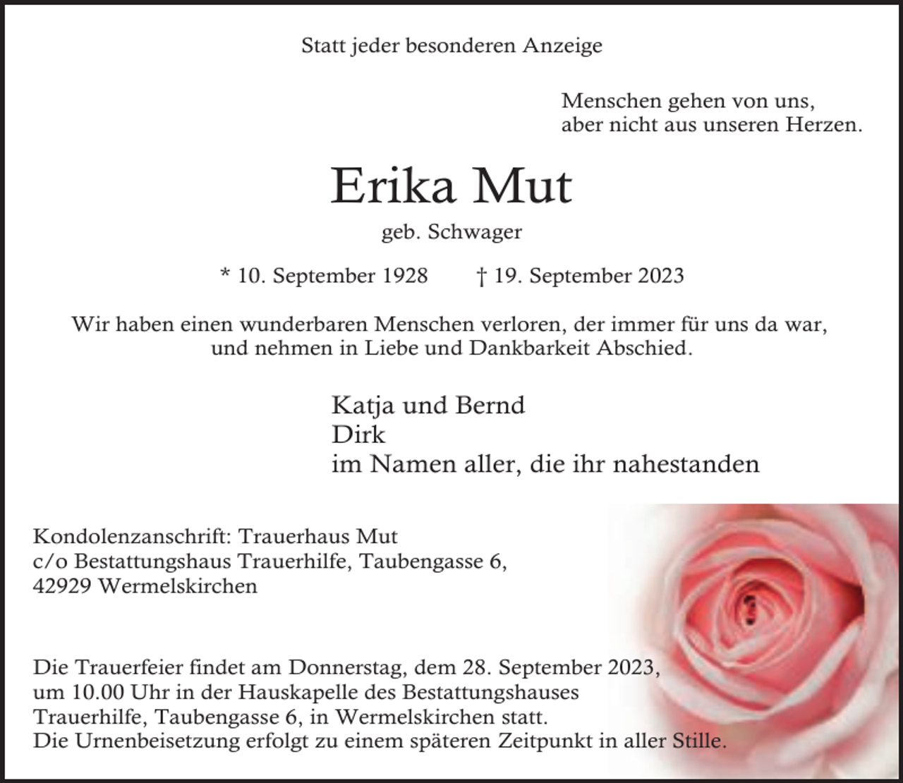 <p>Statt jeder besonderen Anzeige<br />Menschen gehen von uns,<br />aber nicht aus unseren Herzen.</p><p>Erika Mut<br />geb. Schwager</p><p>* 10. September 1928</p><p>† 19. September 2023</p><p>Wir haben einen wunderbaren Menschen verloren, der immer für uns da war,<br />und nehmen in Liebe und Dankbarkeit Abschied.</p><p>Katja und Bernd<br />Dirk<br />im Namen aller, die ihr nahestanden<br />Kondolenzanschrift: Trauerhaus Mut<br />c/o Bestattungshaus Trauerhilfe, Taubengasse 6,<br />42929 Wermelskirchen</p><p>Die Trauerfeier findet am Donnerstag, dem 28. September 2023,<br />um 10.00 Uhr in der Hauskapelle des Bestattungshauses<br />Trauerhilfe, Taubengasse 6, in Wermelskirchen statt.<br />Die Urnenbeisetzung erfolgt zu einem späteren Zeitpunkt in aller Stille.</p>