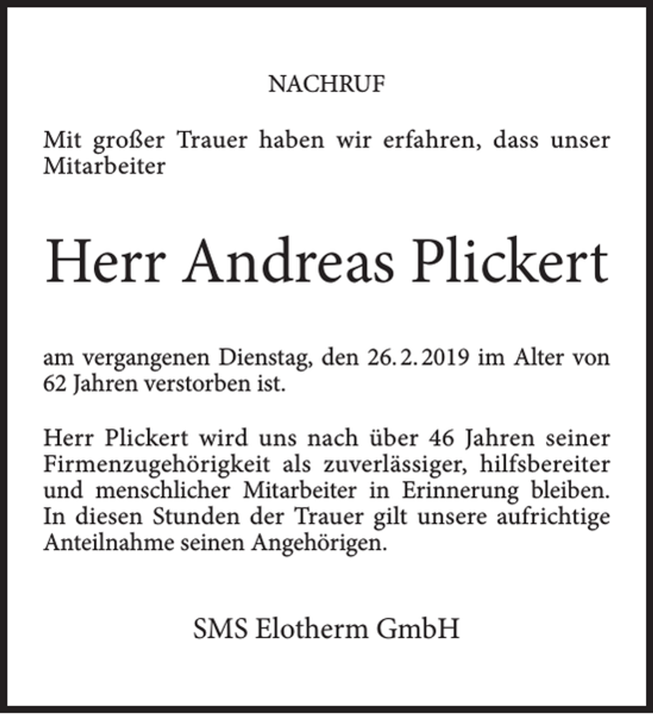 <p>NACHRUF<br />Mit großer Trauer haben wir erfahren, dass unser<br />Mitarbeiter</p><p>Herr Andreas Plickert<br />am vergangenen Dienstag, den 26. 2. 2019 im Alter von<br />62 Jahren verstorben ist.<br />Herr Plickert wird uns nach über 46 Jahren seiner<br />Firmenzugehörigkeit als zuverlässiger, hilfsbereiter<br />und menschlicher Mitarbeiter in Erinnerung bleiben.<br />In diesen Stunden der Trauer gilt unsere aufrichtige<br />Anteilnahme seinen Angehörigen.</p><p>SMS Elotherm GmbH</p>