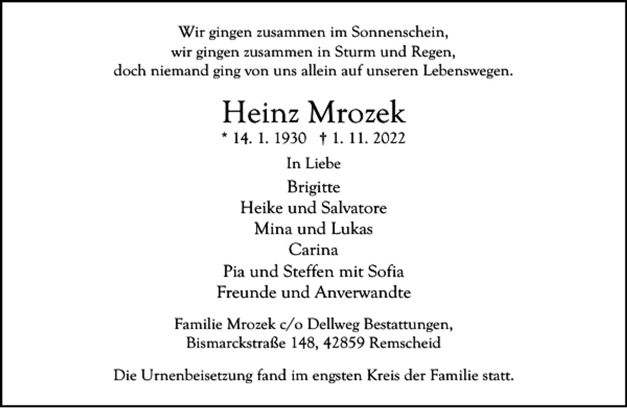 <p>Wir gingen zusammen im Sonnenschein,<br />wir gingen zusammen in Sturm und Regen,<br />doch niemand ging von uns allein auf unseren Lebenswegen.</p><p>Heinz Mrozek</p><p>* 14. 1. 1930 † 1. 11. 2022<br />In Liebe</p><p>Brigitte<br />Heike und Salvatore<br />Mina und Lukas<br />Carina<br />Pia und Steffen mit Sofia<br />Freunde und Anverwandte<br />Familie Mrozek c/o Dellweg Bestattungen,<br />Bismarckstraße 148, 42859 Remscheid<br />Die Urnenbeisetzung fand im engsten Kreis der Familie statt.</p>
