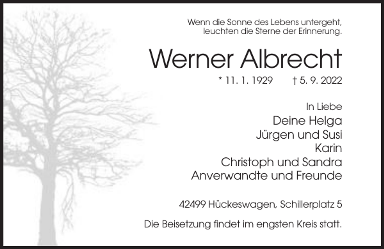 <p>Wenn die Sonne des Lebens untergeht,<br />leuchten die Sterne der Erinnerung.</p><p>Werner Albrecht<br />* 11. 1. 1929</p><p>† 5. 9. 2022<br />In Liebe</p><p>Deine Helga<br />Jürgen und Susi<br />Karin<br />Christoph und Sandra<br />Anverwandte und Freunde<br />42499 Hückeswagen, Schillerplatz 5<br />Die Beisetzung findet im engsten Kreis statt.</p>