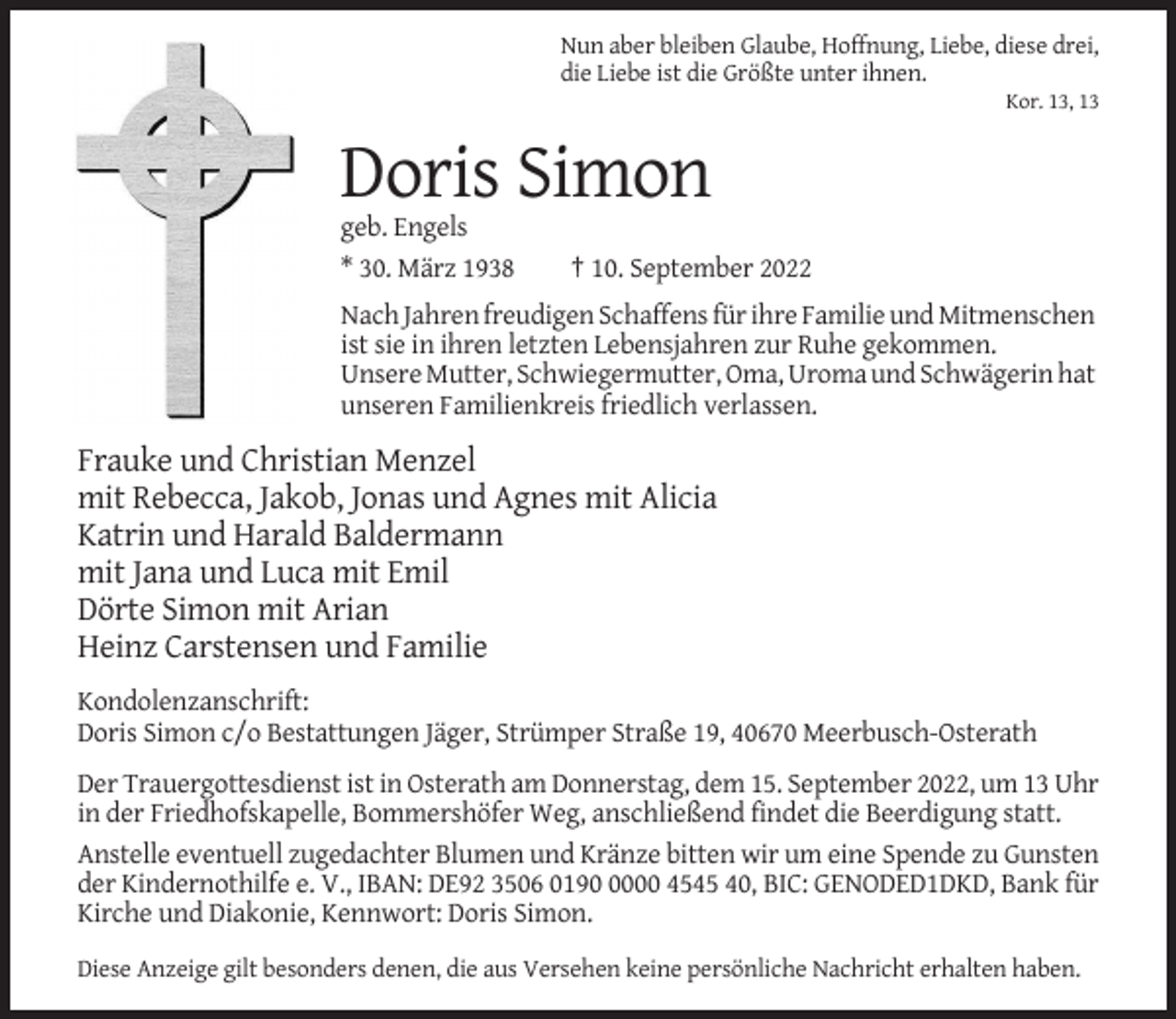 <p>Nun aber bleiben Glaube, Hoffnung, Liebe, diese drei,<br />die Liebe ist die Größte unter ihnen.<br />Kor. 13, 13</p><p>Doris Simon<br />geb. Engels<br />* 30. März 1938</p><p>† 10. September 2022</p><p>Nach Jahren freudigen Schaffens für ihre Familie und Mitmenschen<br />ist sie in ihren letzten Lebensjahren zur Ruhe gekommen.<br />Unsere Mutter, Schwiegermutter, Oma, Uroma und Schwägerin hat<br />unseren Familienkreis friedlich verlassen.</p><p>Frauke und Christian Menzel<br />mit Rebecca, Jakob, Jonas und Agnes mit Alicia<br />Katrin und Harald Baldermann<br />mit Jana und Luca mit Emil<br />Dörte Simon mit Arian<br />Heinz Carstensen und Familie<br />Kondolenzanschrift:<br />Doris Simon c/o Bestattungen Jäger, Strümper Straße 19, 40670 Meerbusch-Osterath<br />Der Trauergottesdienst ist in Osterath am Donnerstag, dem 15. September 2022, um 13 Uhr<br />in der Friedhofskapelle, Bommershöfer Weg, anschließend findet die Beerdigung statt.<br />Anstelle eventuell zugedachter Blumen und Kränze bitten wir um eine Spende zu Gunsten<br />der Kindernothilfe e. V., IBAN: DE92 3506 019000 4545 40, BIC: GENODED1DKD, Bank für<br />Kirche und Diakonie, Kennwort: Doris Simon.<br />Diese Anzeige gilt besonders denen, die aus Versehen keine persönliche Nachricht erhalten haben.</p>